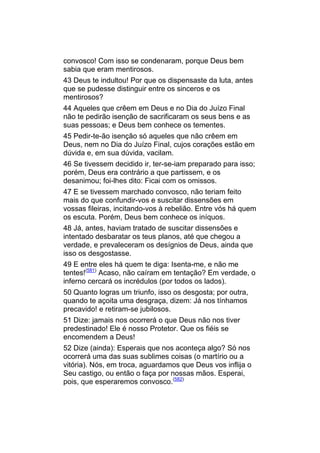 convosco! Com isso se condenaram, porque Deus bem
sabia que eram mentirosos.
43 Deus te indultou! Por que os dispensaste da luta, antes
que se pudesse distinguir entre os sinceros e os
mentirosos?
44 Aqueles que crêem em Deus e no Dia do Juízo Final
não te pedirão isenção de sacrificaram os seus bens e as
suas pessoas; e Deus bem conhece os tementes.
45 Pedir-te-ão isenção só aqueles que não crêem em
Deus, nem no Dia do Juízo Final, cujos corações estão em
dúvida e, em sua dúvida, vacilam.
46 Se tivessem decidido ir, ter-se-iam preparado para isso;
porém, Deus era contrário a que partissem, e os
desanimou; foi-lhes dito: Ficai com os omissos.
47 E se tivessem marchado convosco, não teriam feito
mais do que confundir-vos e suscitar dissensões em
vossas fileiras, incitando-vos à rebelião. Entre vós há quem
os escuta. Porém, Deus bem conhece os iníquos.
48 Já, antes, haviam tratado de suscitar dissensões e
intentado desbaratar os teus planos, até que chegou a
verdade, e prevaleceram os desígnios de Deus, ainda que
isso os desgostasse.
49 E entre eles há quem te diga: Isenta-me, e não me
tentes!(581) Acaso, não caíram em tentação? Em verdade, o
inferno cercará os incrédulos (por todos os lados).
50 Quanto logras um triunfo, isso os desgosta; por outra,
quando te açoita uma desgraça, dizem: Já nos tínhamos
precavido! e retiram-se jubilosos.
51 Dize: jamais nos ocorrerá o que Deus não nos tiver
predestinado! Ele é nosso Protetor. Que os fiéis se
encomendem a Deus!
52 Dize (ainda): Esperais que nos aconteça algo? Só nos
ocorrerá uma das suas sublimes coisas (o martírio ou a
vitória). Nós, em troca, aguardamos que Deus vos inflija o
Seu castigo, ou então o faça por nossas mãos. Esperai,
pois, que esperaremos convosco.(582)
 