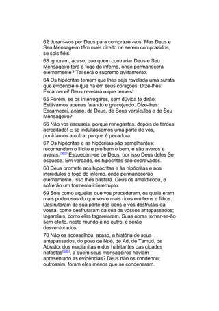 62 Juram-vos por Deus para comprazer-vos. Mas Deus e
Seu Mensageiro têm mais direito de serem comprazidos,
se sois fiéis.
63 Ignoram, acaso, que quem contrariar Deus e Seu
Mensageiro terá o fogo do inferno, onde permanecerá
eternamente? Tal será o supremo aviltamento.
64 Os hipócritas temem que lhes seja revelada uma surata
que evidencie o que há em seus corações. Dize-lhes:
Escarnecei! Deus revelará o que temeis!
65 Porém, se os interrogares, sem dúvida te dirão:
Estávamos apenas falando e gracejando. Dize-lhes:
Escarnecei, acaso, de Deus, de Seus versículos e de Seu
Mensageiro?
66 Não vos escuseis, porque renegastes, depois de terdes
acreditado! E se indultássemos uma parte de vós,
puniríamos a outra, porque é pecadora.
67 Os hipócritas e as hipócritas são semelhantes:
recomendam o ilícito e proíbem o bem, e são avaros e
avaras.(585) Esquecem-se de Deus, por isso Deus deles Se
esquece. Em verdade, os hipócritas são depravados.
68 Deus promete aos hipócritas e às hipócritas e aos
incrédulos o fogo do inferno, onde permanecerão
eternamente. Isso lhes bastará. Deus os amaldiçoou, e
sofrerão um tormento ininterrupto.
69 Sois como aqueles que vos precederam, os quais eram
mais poderosos do que vós e mais ricos em bens e filhos.
Desfrutaram de sua parte dos bens e vós desfrutais da
vossa, como desfrutaram da sua os vossos antepassados;
tagarelais, como eles tagarelaram. Suas obras tornar-se-ão
sem efeito, neste mundo e no outro, e serão
desventurados.
70 Não os aconselhou, acaso, a história de seus
antepassados, do povo de Noé, de Ad, de Tamud, de
Abraão, dos madianitas e dos habitantes das cidades
nefastas(586), a quem seus mensageiros haviam
apresentado as evidências? Deus não os condenou;
outrossim, foram eles menos que se condenaram.
 