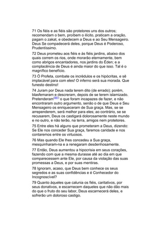 71 Os fiéis e as fiéis são protetores uns dos outros;
recomendam o bem, proíbem o ilícito, praticam a oração,
pagam o zakat, e obedecem a Deus e ao Seu Mensageiro.
Deus Se compadecerá deles, porque Deus é Poderoso,
Prudentíssimo.
72 Deus prometeu aos fiéis e às fiéis jardins, abaixo dos
quais correm os rios, onde morarão eternamente, bem
como abrigos encantadores, nos jardins do Éden; e a
complacência de Deus é ainda maior do que isso. Tal é o
magnífico benefício.
73 Ó Profeta, combate os incrédulos e os hipócritas, e sê
implacável para com eles! O inferno será sua morada. Que
funesto destino!
74 Juram por Deus nada terem dito (de errado); porém,
blasfemaram e descreram, depois de se terem islamizado.
Pretenderam(587) o que foram incapazes de fazer, e não
encontraram outro argumento, senão o de que Deus e Seu
Mensageiro os enriqueceram de Sua graça. Mas, se se
arrependerem, será melhor para eles; ao contrário, se se
recusarem, Deus os castigará dolorosamente neste mundo
e no outro, e não terão, na terra, amigos nem protetores.
75 Entre eles há alguns que prometeram a Deus, dizendo:
Se Ele nos conceder Sua graça, faremos caridade e nos
contaremos entre os virtuosos.
76 Mas quando Ele lhes concedeu a Sua graça,
mesquinharam-na e a renegaram desdenhosamente.
77 Então, Deus aumentou a hipocrisia em seus corações,
fazendo com que a mesma durasse até ao dia em que
comparecessem ante Ele, por causa da violação das suas
promessas a Deus, e por suas mentiras.
78 Ignoram, acaso, que Deus bem conhece os seus
segredos e as suas confidências e é Conhecedor do
Incognoscível?
79 Quanto àqueles que calunia os fiéis, caritativos, por
seus donativos, e escarnecem daqueles que não dão mais
do que o fruto do seu labor, Deus escarnecerá deles, e
sofrerão um doloroso castigo.
 