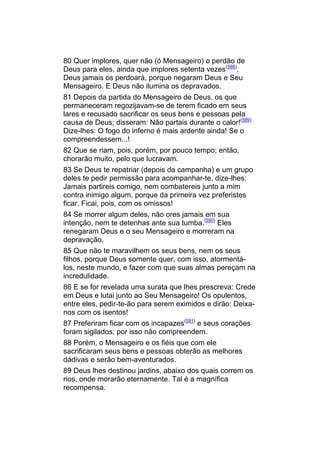 80 Quer implores, quer não (ó Mensageiro) o perdão de
Deus para eles, ainda que implores setenta vezes(588),
Deus jamais os perdoará, porque negaram Deus e Seu
Mensageiro. E Deus não ilumina os depravados.
81 Depois da partida do Mensageiro de Deus, os que
permaneceram regozijavam-se de terem ficado em seus
lares e recusado sacrificar os seus bens e pessoas pela
causa de Deus; disseram: Não partais durante o calor!(589)
Dize-lhes: O fogo do inferno é mais ardente ainda! Se o
compreendessem...!
82 Que se riam, pois, porém, por pouco tempo; então,
chorarão muito, pelo que lucravam.
83 Se Deus te repatriar (depois da campanha) e um grupo
deles te pedir permissão para acompanhar-te, dize-lhes:
Jamais partireis comigo, nem combatereis junto a mim
contra inimigo algum, porque da primeira vez preferistes
ficar. Ficai, pois, com os omissos!
84 Se morrer algum deles, não ores jamais em sua
intenção, nem te detenhas ante sua tumba.(590) Eles
renegaram Deus e o seu Mensageiro e morreram na
depravação.
85 Que não te maravilhem os seus bens, nem os seus
filhos, porque Deus somente quer, com isso, atormentá-
los, neste mundo, e fazer com que suas almas pereçam na
incredulidade.
86 E se for revelada uma surata que lhes prescreva: Crede
em Deus e lutai junto ao Seu Mensageiro! Os opulentos,
entre eles, pedir-te-ão para serem eximidos e dirão: Deixa-
nos com os isentos!
87 Preferiram ficar com os incapazes(591) e seus corações
foram sigilados; por isso não compreendem.
88 Porém, o Mensageiro e os fiéis que com ele
sacrificaram seus bens e pessoas obterão as melhores
dádivas e serão bem-aventurados.
89 Deus lhes destinou jardins, abaixo dos quais correm os
rios, onde morarão eternamente. Tal é a magnífica
recompensa.
 
