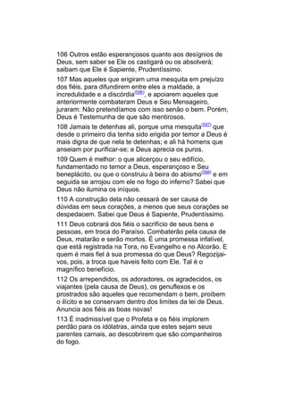106 Outros estão esperançosos quanto aos desígnios de
Deus, sem saber se Ele os castigará ou os absolverá;
saibam que Ele é Sapiente, Prudentíssimo.
107 Mas aqueles que erigiram uma mesquita em prejuízo
dos fiéis, para difundirem entre eles a maldade, a
incredulidade e a discórdia(596), e apoiarem aqueles que
anteriormente combateram Deus e Seu Mensageiro,
juraram: Não pretendíamos com isso senão o bem. Porém,
Deus é Testemunha de que são mentirosos.
108 Jamais te detenhas ali, porque uma mesquita(597) que
desde o primeiro dia tenha sido erigida por temor a Deus é
mais digna de que nela te detenhas; e ali há homens que
anseiam por purificar-se; e Deus aprecia os puros.
109 Quem é melhor: o que alicerçou o seu edifício,
fundamentado no temor a Deus, esperançoso e Seu
beneplácito, ou que o construiu à beira do abismo(598) e em
seguida se arrojou com ele no fogo do inferno? Sabei que
Deus não ilumina os iníquos.
110 A construção dela não cessará de ser causa de
dúvidas em seus corações, a menos que seus corações se
despedacem. Sabei que Deus é Sapiente, Prudentíssimo.
111 Deus cobrará dos fiéis o sacrifício de seus bens e
pessoas, em troca do Paraíso. Combaterão pela causa de
Deus, matarão e serão mortos. É uma promessa infalível,
que está registrada na Tora, no Evangelho e no Alcorão. E
quem é mais fiel à sua promessa do que Deus? Regozijai-
vos, pois, a troca que haveis feito com Ele. Tal é o
magnífico benefício.
112 Os arrependidos, os adoradores, os agradecidos, os
viajantes (pela causa de Deus), os genuflexos e os
prostrados são aqueles que recomendam o bem, proíbem
o ilícito e se conservam dentro dos limites da lei de Deus.
Anuncia aos fiéis as boas novas!
113 É inadmissível que o Profeta e os fiéis implorem
perdão para os idólatras, ainda que estes sejam seus
parentes carnais, ao descobrirem que são companheiros
do fogo.
 