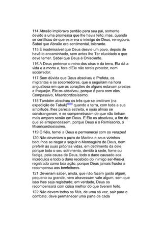 114 Abraão implorava perdão para seu pai, somente
devido a uma promessa que lhe havia feito; mas, quando
se certificou de que este era o inimigo de Deus, renegou-o.
Sabei que Abraão era sentimental, tolerante.
115 É inadmissível que Deus desvie um povo, depois de
havê-lo encaminhado, sem antes lhe Ter elucidado o que
deve temer. Sabei que Deus é Onisciente.
116 A Deus pertence o reino dos céus e da terra. Ela dá a
vida e a morte e, fora d’Ele não tereis protetor, nem
socorredor.
117 Sem dúvida que Deus absolveu o Profeta, os
migrantes e os socorredores, que o seguiram na hora
angustiosa em que os corações de alguns estavam prestes
a fraquejar. Ele os absolveu, porque é para com eles
Compassivo, Misericordiosíssimo.
118 Também absolveu os três que se omitiram (na
expedição de Tabuk)(599) quando a terra, com toda a sua
amplitude, lhes parecia estreita, e suas almas se
constrangeram, e se compenetraram de que não tinham
mais amparo senão em Deus. E Ele os absolveu, a fim de
que se arrependessem, porque Deus é o Remissório, o
Misericordiosíssimo.
119 Ó fiéis, temei a Deus e permanecei com os verazes!
120 Não deveriam o povo de Madina e seus vizinhos
beduínos se negar a seguir o Mensageiro de Deus, nem
preferir as suas próprias vidas, em detrimento da dele,
porque todo o seu sofrimento, devido à sede, fome ou
fadiga, pela causa de Deus, todo o dano causado aos
incrédulos e todo o dano recebido do inimigo ser-lhes-á
registrado como boa ação, porque Deus jamais frustra a
recompensa aos benfeitores.
121 Deveriam saber, ainda, que não fazem gasto algum,
pequeno ou grande, nem atravessam vale algum, sem que
isso lhes seja registrado; em verdade, Deus os
recompensará com coisa melhor do que tiverem feito.
122 Não devem todos os fiéis, de uma só vez, sair para o
combate; deve permanecer uma parte de cada
 