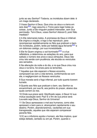 junto ao seu Senhor? Todavia, os incrédulos dizem dele: ë
um mago declarado.
3 Vosso Senhor é Deus, Que criou os céus e a terra em
seis dias(603), logo assumiu o Trono para reger todas as
coisas. Junto a Ele ninguém poderá interceder, sem Sua
permissão. Tal é Deus, vosso Senhor! Adorai-O, pois! Não
meditais?
4 A Ele retornareis todos. A promessa de Deus é infalível.
Ele origina a criação, e logo a faz reproduzir, para
recompensar eqüitativamente os fiéis que praticam o bem.
Os incrédulos, porém, terão por bebida água fervente(604) e
um doloroso castigo, por sua incredulidade.
5 Ele foi Quem originou o sol iluminador(605) e a lua
refletidora, e determinou as estações do ano, para que
saibais o número dos anos e seus cômputos. Deus não
criou isto senão com prudência; ele elucida os versículos
aos sensatos.
6 Na alteração da noite e do dia, e no que Deus criou nos
céus e na terra, há sinais para os tementes.
7 Aqueles que não esperam o Nosso encontro,
comprazem-se com a vida terrena, conformando-se com
ela, e negligenciam os Nossos versículos.
8 Sua morada será o fogo infernal, por tudo quanto tiverem
lucrado.
9 Quanto aos fiéis que praticam o bem, seu Senhor os
encaminhará, por sua fé, aos jardins do prazer, abaixo dos
quais correm os rios.
10 Onde sua prece será: Glorificado sejas, ó Deus! Aí sua
mútua saudação será: Paz! E o fim de sua prece será:
Louvado seja Deus, Senhor do Universo!
11 Se Deus apressasse o mal aos humanos, como eles
apressam o bem para si, alcançariam rapidamente o seu
destino. Porém, abandonaremos, vacilantes em sua
transgressão, aqueles que não esperam comparecer
perante Nós.
12 E se o infortúnio açoita o homem, ele Nos implora, quer
esteja deitado, sentado ou em pé. Porém, quando o
 