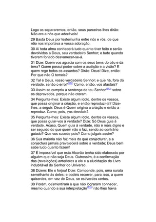 Logo os separaremos; então, seus parceiros lhes dirão:
Não era a nós que adoráveis!
29 Basta Deus por testemunha entre nós e vós, de que
não nos importava a vossa adoração.
30 Aí toda alma conhecerá tudo quanto tiver feito e serão
devolvidos a Deus, seu verdadeiro Senhor; e tudo quando
tiverem forjado desvanecer-se-á.
31 Dize: Quem vos agracia com os seus bens do céu e da
terra? Quem possui poder sobre a audição e a visão? E
quem rege todos os assuntos? Dirão: Deus! Dize, então:
Por que não O temeis?
32 Tal é Deus, vosso verdadeiro Senhor; e que há, fora da
verdade, senão o erro?(612) Como, então, vos afastais?
33 Assim se cumpriu a sentença de teu Senhor(613) sobre
os depravados, porque não creram.
34 Pergunta-lhes: Existe algum ídolo, dentre os vossos,
que possa originar a criação, e então reproduzi-la? Dize-
lhes, a seguir: Deus é Quem origina a criação e então a
reproduz. Como, pois, vos desviais?
35 Pergunta-lhes: Existe algum ídolo, dentre os vossos,
que possa guiar-vos à verdade? Dize: Só Deus guia à
verdade. Acaso, Quem guia à verdade, não é mais digno e
ser seguido do que quem não o faz, sendo ao contrário
guiado? Que vos sucede pois? Como julgais assim?
36 Sua maioria não faz mais do que conjecturar, e a
conjectura jamais prevalecerá sobre a verdade; Deus bem
sabe tudo quanto fazem!
37 É impossível que esta Alcorão tenha sido elaborado por
alguém que não seja Deus. Outrossim, é a confirmação
das (revelações) anteriores a ele e a elucidação do Livro
indubitável do Senhor do Universo.
38 Dizem: Ele o forjou! Dize: Componde, pois, uma surata
semelhante às deles; e podeis recorrer, para isso, a quem
quiserdes, em vez de Deus, se estiverdes certos.
39 Porém, desmentiram o que não lograram conhecer,
mesmo quando a sua interpretação(614) não lhes havia
 