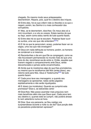 chegado. Do mesmo modo seus antepassados
desmentiram. Repara, pois, qual foi o destino dos iníquos.
40 Entre eles, há os que crêem nele (o Alcorão) e os que o
negam; porém, teu Senhor é o mais conhecedor dos
corruptores.
41 Mas, se te desmentem, dize-lhes: Os meus atos só a
mim incumbem, e a vós os vossos. Estais isentos do que
eu faço, assim como estou isento de tudo quanto fazeis.
42 Entre eles há os que te escutam. Poderias fazer ouvir
os surdos, uma vez que não entendem(615)?
43 E há os que te perscrutam; acaso, poderias fazer ver os
cegos, uma vez que não enxergam?
44 Deus em nada defrauda os homens; porém, os homens
se condenam a si mesmos.
45 Recorda-lhes o dia em que Ele os congregará, como se
não houvessem permanecido no mundo mais do que uma
hora do dia; reconhecer-se-ão entre si. Então, aqueles que
tiverem negado o comparecimento ante Deus, serão
desventurados e jamais serão encaminhados.
46 Ainda que te mostremos algo do que lhes prometemos,
ou mesmo que te recolhamos até Nós (antes disso), seu
retorno será para Nós. Deus é Testemunha(616) de tudo
quanto fazem.
47 Cada povo teve seu mensageiro; e quando seu
mensageiro se apresentar, todos serão julgados
eqüitativamente e não serão injustiçados.
48 E dizem (os incrédulos): Quando se cumprirá esta
promessa? Dize-o, se estiverdes certo!
49 Dize-lhes: Não posso acarretar mais prejuízos nem
mais benefícios além dos que Deus quer. Cada povo tem
seu destino e, quando este se cumprir, não poderá atrasá-
lo nem adiantá-lo numa só hora.
50 Dize: Que vos pareceria, se Seu castigo vos
surpreendesse durante a noite ou de dia? Que porção dele
os pecadores pretenderiam apressar?
 