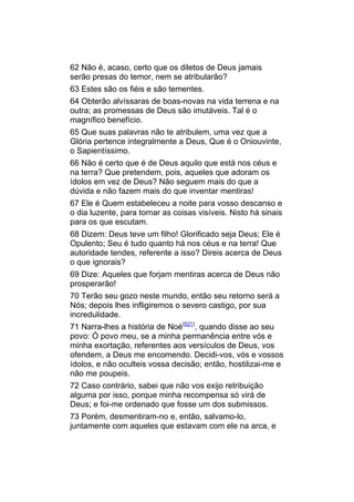62 Não é, acaso, certo que os diletos de Deus jamais
serão presas do temor, nem se atribularão?
63 Estes são os fiéis e são tementes.
64 Obterão alvíssaras de boas-novas na vida terrena e na
outra; as promessas de Deus são imutáveis. Tal é o
magnífico benefício.
65 Que suas palavras não te atribulem, uma vez que a
Glória pertence integralmente a Deus, Que é o Oniouvinte,
o Sapientíssimo.
66 Não é certo que é de Deus aquilo que está nos céus e
na terra? Que pretendem, pois, aqueles que adoram os
ídolos em vez de Deus? Não seguem mais do que a
dúvida e não fazem mais do que inventar mentiras!
67 Ele é Quem estabeleceu a noite para vosso descanso e
o dia luzente, para tornar as coisas visíveis. Nisto há sinais
para os que escutam.
68 Dizem: Deus teve um filho! Glorificado seja Deus; Ele é
Opulento; Seu é tudo quanto há nos céus e na terra! Que
autoridade tendes, referente a isso? Direis acerca de Deus
o que ignorais?
69 Dize: Aqueles que forjam mentiras acerca de Deus não
prosperarão!
70 Terão seu gozo neste mundo, então seu retorno será a
Nós; depois lhes infligiremos o severo castigo, por sua
incredulidade.
71 Narra-lhes a história de Noé(621), quando disse ao seu
povo: Ó povo meu, se a minha permanência entre vós e
minha exortação, referentes aos versículos de Deus, vos
ofendem, a Deus me encomendo. Decidi-vos, vós e vossos
ídolos, e não oculteis vossa decisão; então, hostilizai-me e
não me poupeis.
72 Caso contrário, sabei que não vos exijo retribuição
alguma por isso, porque minha recompensa só virá de
Deus; e foi-me ordenado que fosse um dos submissos.
73 Porém, desmentiram-no e, então, salvamo-lo,
juntamente com aqueles que estavam com ele na arca, e
 