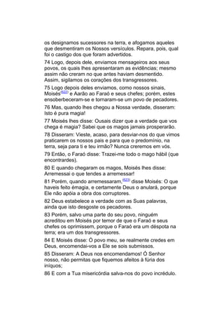 os designamos sucessores na terra, e afogamos aqueles
que desmentiram os Nossos versículos. Repara, pois, qual
foi o castigo dos que foram advertidos.
74 Logo, depois dele, enviamos mensageiros aos seus
povos, os quais lhes apresentaram as evidências; mesmo
assim não creram no que antes haviam desmentido.
Assim, sigilamos os corações dos transgressores.
75 Logo depois deles enviamos, como nossos sinais,
Moisés(622) e Aarão ao Faraó e seus chefes; porém, estes
ensoberbeceram-se e tornaram-se um povo de pecadores.
76 Mas, quando lhes chegou a Nossa verdade, disseram:
Isto é pura magia!
77 Moisés lhes disse: Ousais dizer que a verdade que vos
chega é magia? Sabei que os magos jamais prosperarão.
78 Disseram: Vieste, acaso, para desviar-nos do que vimos
praticarem os nossos pais e para que o predomínio, na
terra, seja para ti e teu irmão? Nunca creremos em vós.
79 Então, o Faraó disse: Trazei-me todo o mago hábil (que
encontrardes).
80 E quando chegaram os magos, Moisés lhes disse:
Arremessai o que tendes a arremessar!
81 Porém, quando arremessaram,(623) disse Moisés: O que
haveis feito émagia, e certamente Deus o anulará, porque
Ele não apóia a obra dos corruptores.
82 Deus estabelece a verdade com as Suas palavras,
ainda que isto desgoste os pecadores.
83 Porém, salvo uma parte do seu povo, ninguém
acreditou em Moisés por temor de que o Faraó e seus
chefes os oprimissem, porque o Faraó era um déspota na
terra; era um dos transgressores.
84 E Moisés disse: Ó povo meu, se realmente credes em
Deus, encomendai-vos a Ele se sois submissos.
85 Disseram: A Deus nos encomendamos! Ó Senhor
nosso, não permitas que fiquemos afeitos à fúria dos
iníquos;
86 E com a Tua misericórdia salva-nos do povo incrédulo.
 