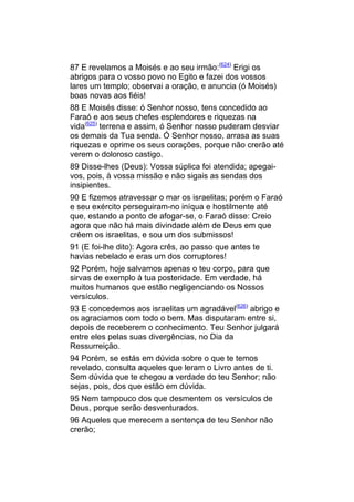87 E revelamos a Moisés e ao seu irmão:(624) Erigi os
abrigos para o vosso povo no Egito e fazei dos vossos
lares um templo; observai a oração, e anuncia (ó Moisés)
boas novas aos fiéis!
88 E Moisés disse: ó Senhor nosso, tens concedido ao
Faraó e aos seus chefes esplendores e riquezas na
vida(625) terrena e assim, ó Senhor nosso puderam desviar
os demais da Tua senda. Ó Senhor nosso, arrasa as suas
riquezas e oprime os seus corações, porque não crerão até
verem o doloroso castigo.
89 Disse-lhes (Deus): Vossa súplica foi atendida; apegai-
vos, pois, à vossa missão e não sigais as sendas dos
insipientes.
90 E fizemos atravessar o mar os israelitas; porém o Faraó
e seu exército perseguiram-no iníqua e hostilmente até
que, estando a ponto de afogar-se, o Faraó disse: Creio
agora que não há mais divindade além de Deus em que
crêem os israelitas, e sou um dos submissos!
91 (E foi-lhe dito): Agora crês, ao passo que antes te
havias rebelado e eras um dos corruptores!
92 Porém, hoje salvamos apenas o teu corpo, para que
sirvas de exemplo à tua posteridade. Em verdade, há
muitos humanos que estão negligenciando os Nossos
versículos.
93 E concedemos aos israelitas um agradável(626) abrigo e
os agraciamos com todo o bem. Mas disputaram entre si,
depois de receberem o conhecimento. Teu Senhor julgará
entre eles pelas suas divergências, no Dia da
Ressurreição.
94 Porém, se estás em dúvida sobre o que te temos
revelado, consulta aqueles que leram o Livro antes de ti.
Sem dúvida que te chegou a verdade do teu Senhor; não
sejas, pois, dos que estão em dúvida.
95 Nem tampouco dos que desmentem os versículos de
Deus, porque serão desventurados.
96 Aqueles que merecem a sentença de teu Senhor não
crerão;
 
