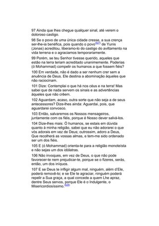 97 Ainda que lhes chegue qualquer sinal, até verem o
doloroso castigo.
98 Se o povo de uma única cidade cresse, a sua crença
ser-lhe-ia benéfica, pois quando o povo(627) de Yunis
(Jonas) acreditou, liberamo-lo do castigo do aviltamento na
vida terrena e o agraciamos temporariamente.
99 Porém, se teu Senhor tivesse querido, aqueles que
estão na terra teriam acreditado unanimemente. Poderias
(ó Mohammad) compelir os humanos a que fossem fiéis?
100 Em verdade, não é dado a ser nenhum crer sem a
anuência de Deus. Ele destina a abominação àqueles que
não raciocinam.
101 Dize: Contemplai o que há nos céus e na terra! Mas
sabei que de nada servem os sinais e as advertências
àqueles que não crêem.
102 Aguardam, acaso, outra sorte que não seja a de seus
antecessores? Dize-lhes ainda: Aguardai, pois, que
aguardarei convosco.
103 Então, salvaremos os Nossos mensageiros,
juntamente com os fiéis, porque é Nosso dever salvá-los.
104 Dize-lhes mais: Ó humanos, se estais em dúvida
quanto à minha religião, sabei que eu não adorarei o que
vós adorais em vez de Deus; outrossim, adoro a Deus,
Que recolherá as vossas almas, e tem-me sido ordenado
ser um dos fiéis.
105 E (ó Mohammad) orienta-te para a religião monoteísta
e não sejas um dos idólatras.
106 Não invoques, em vez de Deus, o que não pode
favorecer-te nem prejudicar-te, porque se o fizeres, serás,
então, um dos iníquos.
107 E se Deus te infligir algum mal, ninguém, além d’Ele,
poderá removê-lo; e se Ele te agraciar, ninguém poderá
repelir a Sua graça, a qual concede a quem Lhe apraz,
dentre Seus servos, porque Ele é o Indulgente, o
Misericordiosíssimo.(628)
 