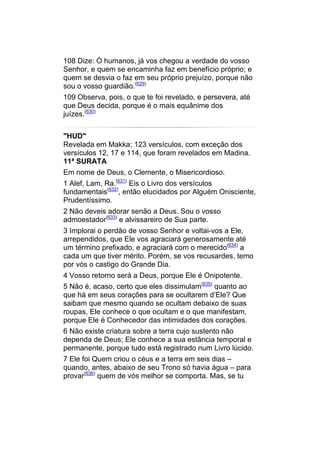 108 Dize: Ó humanos, já vos chegou a verdade do vosso
Senhor, e quem se encaminha faz em benefício próprio; e
quem se desvia o faz em seu próprio prejuízo, porque não
sou o vosso guardião.(629)
109 Observa, pois, o que te foi revelado, e persevera, até
que Deus decida, porque é o mais equânime dos
juízes.(630)


"HUD"
Revelada em Makka; 123 versículos, com exceção dos
versículos 12, 17 e 114, que foram revelados em Madina.
11ª SURATA
Em nome de Deus, o Clemente, o Misericordioso.
1 Alef, Lam, Ra.(631) Eis o Livro dos versículos
fundamentais(632), então elucidados por Alguém Onisciente,
Prudentíssimo.
2 Não deveis adorar senão a Deus. Sou o vosso
admoestador(633) e alvissareiro de Sua parte.
3 Implorai o perdão de vosso Senhor e voltai-vos a Ele,
arrependidos, que Ele vos agraciará generosamente até
um término prefixado, e agraciará com o merecido(634) a
cada um que tiver mérito. Porém, se vos recusardes, temo
por vós o castigo do Grande Dia.
4 Vosso retorno será a Deus, porque Ele é Onipotente.
5 Não é, acaso, certo que eles dissimulam(635) quanto ao
que há em seus corações para se ocultarem d’Ele? Que
saibam que mesmo quando se ocultam debaixo de suas
roupas, Ele conhece o que ocultam e o que manifestam,
porque Ele é Conhecedor das intimidades dos corações.
6 Não existe criatura sobre a terra cujo sustento não
dependa de Deus; Ele conhece a sua estância temporal e
permanente, porque tudo está registrado num Livro lúcido.
7 Ele foi Quem criou o céus e a terra em seis dias –
quando, antes, abaixo de seu Trono só havia água – para
provar(636) quem de vós melhor se comporta. Mas, se tu
 