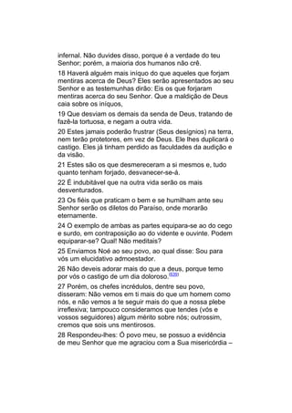 infernal. Não duvides disso, porque é a verdade do teu
Senhor; porém, a maioria dos humanos não crê.
18 Haverá alguém mais iníquo do que aqueles que forjam
mentiras acerca de Deus? Eles serão apresentados ao seu
Senhor e as testemunhas dirão: Eis os que forjaram
mentiras acerca do seu Senhor. Que a maldição de Deus
caia sobre os iníquos,
19 Que desviam os demais da senda de Deus, tratando de
fazê-la tortuosa, e negam a outra vida.
20 Estes jamais poderão frustrar (Seus desígnios) na terra,
nem terão protetores, em vez de Deus. Ele lhes duplicará o
castigo. Eles já tinham perdido as faculdades da audição e
da visão.
21 Estes são os que desmereceram a si mesmos e, tudo
quanto tenham forjado, desvanecer-se-á.
22 É indubitável que na outra vida serão os mais
desventurados.
23 Os fiéis que praticam o bem e se humilham ante seu
Senhor serão os diletos do Paraíso, onde morarão
eternamente.
24 O exemplo de ambas as partes equipara-se ao do cego
e surdo, em contraposição ao do vidente e ouvinte. Podem
equiparar-se? Qual! Não meditais?
25 Enviamos Noé ao seu povo, ao qual disse: Sou para
vós um elucidativo admoestador.
26 Não deveis adorar mais do que a deus, porque temo
por vós o castigo de um dia doloroso.(639)
27 Porém, os chefes incrédulos, dentre seu povo,
disseram: Não vemos em ti mais do que um homem como
nós, e não vemos a te seguir mais do que a nossa plebe
irreflexiva; tampouco consideramos que tendes (vós e
vossos seguidores) algum mérito sobre nós; outrossim,
cremos que sois uns mentirosos.
28 Respondeu-lhes: Ó povo meu, se possuo a evidência
de meu Senhor que me agraciou com a Sua misericórdia –
 