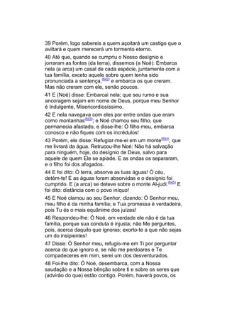39 Porém, logo sabereis a quem açoitará um castigo que o
aviltará e quem merecerá um tormento eterno.
40 Até que, quando se cumpriu o Nosso desígnio e
jorraram as fontes (da terra), dissemos (a Noé): Embarca
nela (a arca) um casal de cada espécie, juntamente com a
tua família, exceto aquele sobre quem tenha sido
pronunciada a sentença,(642) e embarca os que creram.
Mas não creram com ele, senão poucos.
41 E (Noé) disse: Embarcai nela; que seu rumo e sua
ancoragem sejam em nome de Deus, porque meu Senhor
é Indulgente, Misericordiosíssimo.
42 E nela navegava com eles por entre ondas que eram
como montanhas(643); e Noé chamou seu filho, que
permanecia afastado, e disse-lhe: Ó filho meu, embarca
conosco e não fiques com os incrédulos!
43 Porém, ele disse: Refugiar-me-ei em um monte(644), que
me livrará da água. Retrucou-lhe Noé: Não há salvação
para ninguém, hoje, do desígnio de Deus, salvo para
aquele de quem Ele se apiade. E as ondas os separaram,
e o filho foi dos afogados.
44 E foi dito: Ó terra, absorve as tuas águas! Ó céu,
detém-te! E as águas foram absorvidas e o desígnio foi
cumprido. E (a arca) se deteve sobre o monte Al-judi.(645) E
foi dito: distância com o povo iníquo!
45 E Noé clamou ao seu Senhor, dizendo: Ó Senhor meu,
meu filho é da minha família; e Tua promessa é verdadeira,
pois Tu és o mais equânime dos juízes!
46 Respondeu-lhe: Ó Noé, em verdade ele não é da tua
família, porque sua conduta é injusta; não Me perguntes,
pois, acerca daquilo que ignoras; exorto-te a que não sejas
um do insipientes!
47 Disse: Ó Senhor meu, refugio-me em Ti por perguntar
acerca do que ignoro e, se não me perdoares e Te
compadeceres em mim, serei um dos desventurados.
48 Foi-lhe dito: Ó Noé, desembarca, com a Nossa
saudação e a Nossa bênção sobre ti e sobre os seres que
(advirão do que) estão contigo. Porém, haverá povos, os
 