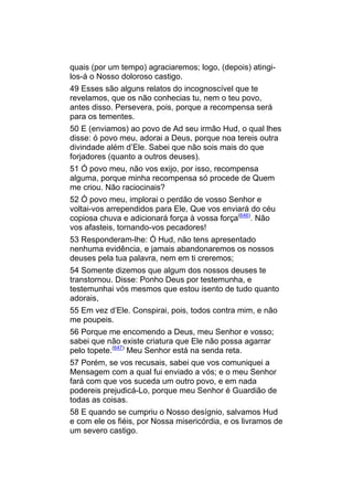 quais (por um tempo) agraciaremos; logo, (depois) atingi-
los-á o Nosso doloroso castigo.
49 Esses são alguns relatos do incognoscível que te
revelamos, que os não conhecias tu, nem o teu povo,
antes disso. Persevera, pois, porque a recompensa será
para os tementes.
50 E (enviamos) ao povo de Ad seu irmão Hud, o qual lhes
disse: ó povo meu, adorai a Deus, porque noa tereis outra
divindade além d’Ele. Sabei que não sois mais do que
forjadores (quanto a outros deuses).
51 Ó povo meu, não vos exijo, por isso, recompensa
alguma, porque minha recompensa só procede de Quem
me criou. Não raciocinais?
52 Ó povo meu, implorai o perdão de vosso Senhor e
voltai-vos arrependidos para Ele, Que vos enviará do céu
copiosa chuva e adicionará força à vossa força(646). Não
vos afasteis, tornando-vos pecadores!
53 Responderam-lhe: Ó Hud, não tens apresentado
nenhuma evidência, e jamais abandonaremos os nossos
deuses pela tua palavra, nem em ti creremos;
54 Somente dizemos que algum dos nossos deuses te
transtornou. Disse: Ponho Deus por testemunha, e
testemunhai vós mesmos que estou isento de tudo quanto
adorais,
55 Em vez d’Ele. Conspirai, pois, todos contra mim, e não
me poupeis.
56 Porque me encomendo a Deus, meu Senhor e vosso;
sabei que não existe criatura que Ele não possa agarrar
pelo topete.(647) Meu Senhor está na senda reta.
57 Porém, se vos recusais, sabei que vos comuniquei a
Mensagem com a qual fui enviado a vós; e o meu Senhor
fará com que vos suceda um outro povo, e em nada
podereis prejudicá-Lo, porque meu Senhor é Guardião de
todas as coisas.
58 E quando se cumpriu o Nosso desígnio, salvamos Hud
e com ele os fiéis, por Nossa misericórdia, e os livramos de
um severo castigo.
 