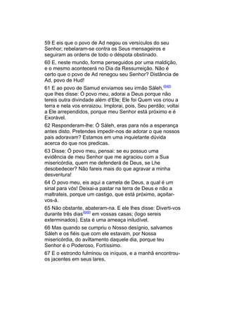 59 E eis que o povo de Ad negou os versículos do seu
Senhor; rebelaram-se contra os Seus mensageiros e
seguiram as ordens de todo o déspota obstinado.
60 E, neste mundo, forma perseguidos por uma maldição,
e o mesmo acontecerá no Dia da Ressurreição. Não é
certo que o povo de Ad renegou seu Senhor? Distância de
Ad, povo de Hud!
61 E ao povo de Samud enviamos seu irmão Sáleh,(648)
que lhes disse: Ó povo meu, adorai a Deus porque não
tereis outra divindade além d’Ele; Ele foi Quem vos criou a
terra e nela vos enraizou. Implorai, pois, Seu perdão; voltai
a Ele arrependidos, porque meu Senhor está próximo e é
Exorável.
62 Responderam-lhe: Ó Sáleh, eras para nós a esperança
antes disto. Pretendes impedir-nos de adorar o que nossos
pais adoravam? Estamos em uma inquietante dúvida
acerca do que nos predicas.
63 Disse: Ó povo meu, pensai: se eu possuo uma
evidência de meu Senhor que me agraciou com a Sua
misericórdia, quem me defenderá de Deus, se Lhe
desobedecer? Não fareis mais do que agravar a minha
desventura!
64 Ó povo meu, eis aqui a camela de Deus, a qual é um
sinal para vós! Deixai-a pastar na terra de Deus e não a
maltrateis, porque um castigo, que está próximo, açoitar-
vos-á.
65 Não obstante, abateram-na. E ele lhes disse: Diverti-vos
durante três dias(649) em vossas casas; (logo sereis
exterminados). Esta é uma ameaça iniludível.
66 Mas quando se cumpriu o Nosso desígnio, salvamos
Sáleh e os fiéis que com ele estavam, por Nossa
misericórdia, do aviltamento daquele dia, porque teu
Senhor é o Poderoso, Fortíssimo.
67 E o estrondo fulminou os iníquos, e a manhã encontrou-
os jacentes em seus lares,
 