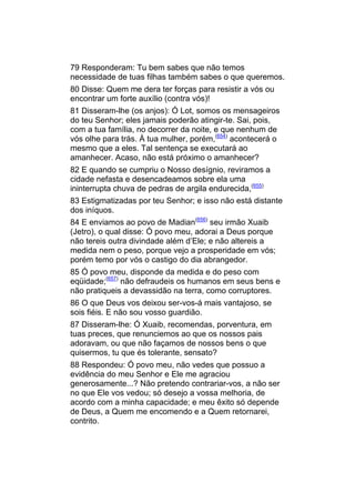 79 Responderam: Tu bem sabes que não temos
necessidade de tuas filhas também sabes o que queremos.
80 Disse: Quem me dera ter forças para resistir a vós ou
encontrar um forte auxílio (contra vós)!
81 Disseram-lhe (os anjos): Ó Lot, somos os mensageiros
do teu Senhor; eles jamais poderão atingir-te. Sai, pois,
com a tua família, no decorrer da noite, e que nenhum de
vós olhe para trás. À tua mulher, porém,(654) acontecerá o
mesmo que a eles. Tal sentença se executará ao
amanhecer. Acaso, não está próximo o amanhecer?
82 E quando se cumpriu o Nosso desígnio, reviramos a
cidade nefasta e desencadeamos sobre ela uma
ininterrupta chuva de pedras de argila endurecida,(655)
83 Estigmatizadas por teu Senhor; e isso não está distante
dos iníquos.
84 E enviamos ao povo de Madian(656) seu irmão Xuaib
(Jetro), o qual disse: Ó povo meu, adorai a Deus porque
não tereis outra divindade além d’Ele; e não altereis a
medida nem o peso, porque vejo a prosperidade em vós;
porém temo por vós o castigo do dia abrangedor.
85 Ó povo meu, disponde da medida e do peso com
eqüidade;(657) não defraudeis os humanos em seus bens e
não pratiqueis a devassidão na terra, como corruptores.
86 O que Deus vos deixou ser-vos-á mais vantajoso, se
sois fiéis. E não sou vosso guardião.
87 Disseram-lhe: Ó Xuaib, recomendas, porventura, em
tuas preces, que renunciemos ao que os nossos pais
adoravam, ou que não façamos de nossos bens o que
quisermos, tu que és tolerante, sensato?
88 Respondeu: Ó povo meu, não vedes que possuo a
evidência do meu Senhor e Ele me agraciou
generosamente...? Não pretendo contrariar-vos, a não ser
no que Ele vos vedou; só desejo a vossa melhoria, de
acordo com a minha capacidade; e meu êxito só depende
de Deus, a Quem me encomendo e a Quem retornarei,
contrito.
 
