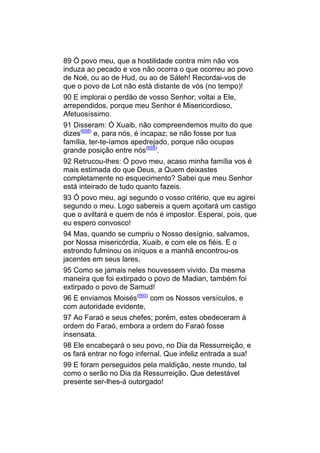 89 Ó povo meu, que a hostilidade contra mim não vos
induza ao pecado e vos não ocorra o que ocorreu ao povo
de Noé, ou ao de Hud, ou ao de Sáleh! Recordai-vos de
que o povo de Lot não está distante de vós (no tempo)!
90 E implorai o perdão de vosso Senhor; voltai a Ele,
arrependidos, porque meu Senhor é Misericordioso,
Afetuosíssimo.
91 Disseram: Ó Xuaib, não compreendemos muito do que
dizes(658) e, para nós, é incapaz; se não fosse por tua
família, ter-te-íamos apedrejado, porque não ocupas
grande posição entre nós(659).
92 Retrucou-lhes: Ó povo meu, acaso minha família vos é
mais estimada do que Deus, a Quem deixastes
completamente no esquecimento? Sabei que meu Senhor
está inteirado de tudo quanto fazeis.
93 Ó povo meu, agi segundo o vosso critério, que eu agirei
segundo o meu. Logo sabereis a quem açoitará um castigo
que o aviltará e quem de nós é impostor. Esperai, pois, que
eu espero convosco!
94 Mas, quando se cumpriu o Nosso desígnio, salvamos,
por Nossa misericórdia, Xuaib, e com ele os fiéis. E o
estrondo fulminou os iníquos e a manhã encontrou-os
jacentes em seus lares,
95 Como se jamais neles houvessem vivido. Da mesma
maneira que foi extirpado o povo de Madian, também foi
extirpado o povo de Samud!
96 E enviamos Moisés(660) com os Nossos versículos, e
com autoridade evidente,
97 Ao Faraó e seus chefes; porém, estes obedeceram à
ordem do Faraó, embora a ordem do Faraó fosse
insensata.
98 Ele encabeçará o seu povo, no Dia da Ressurreição, e
os fará entrar no fogo infernal. Que infeliz entrada a sua!
99 E foram perseguidos pela maldição, neste mundo, tal
como o serão no Dia da Ressurreição. Que detestável
presente ser-lhes-á outorgado!
 