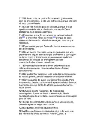 112 Sê firme, pois, tal qual te foi ordenado, juntamente
com os arrependidos, e não vos extravieis, porque Ele bem
vê tudo quanto fazeis.
113 E não vos inclineis para os iníquos, porque o fogo
apoderar-se-á de vós; e não tereis, em vez de Deus,
protetores, nem sereis socorridos.
114 E observa a oração em ambas as extremidades do
dia(664) e em certas horas da noite,(665) porque as boas
ações anulam as más. Nisto há mensagem para os que
recordam.
115 E persevera, porque Deus não frustra a recompensa
dos benfeitores.
116 Se ao menos houvesse, entre as gerações que vos
precederam, alguns sensatos que proibissem a corrupção
na terra, como o fizeram uns poucos do que havíamos
salvo! Mas os iníquos se entregaram às suas
concupiscências e foram pecadores.
117 É inconcebível que teu Senhor exterminasse as
cidades injustamente, caso seus habitantes fossem
conciliadores!
118 Se teu Senhor quisesse, teria feito dos humanos uma
só nação; porém, jamais cessarão de disputar entre si,
119 Salvo aqueles de quem teu Senhor Se apiade. Para
isso os criou. Assim, cumprir-se-á a palavra do teu Senhor:
Encherei o inferno, tanto de gênios, como de humanos,
todos juntos.
120 E tudo o que te relatamos, da história dos
mensageiros, é para se firmar o teu coração. Nesta
(surata) chegou-te a verdade, e a exortação e a mensagem
para os fiéis.
121 E dize aos incrédulos: Agi segundo o vosso critério,
que nós agiremos segundo o nosso.
122 E aguardai, que nós aguardaremos.
123 A Deus pertence o mistério dos céus e da terra, e a
Ele retornarão todas as coisas. Adora-O, pois, e
 