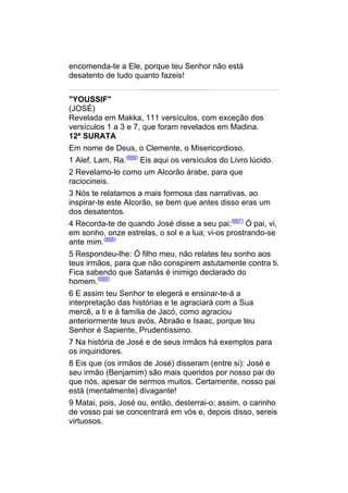 encomenda-te a Ele, porque teu Senhor não está
desatento de tudo quanto fazeis!


"YOUSSIF"
(JOSÉ)
Revelada em Makka, 111 versículos, com exceção dos
versículos 1 a 3 e 7, que foram revelados em Madina.
12ª SURATA
Em nome de Deus, o Clemente, o Misericordioso.
1 Alef, Lam, Ra.(666) Eis aqui os versículos do Livro lúcido.
2 Revelamo-lo como um Alcorão árabe, para que
raciocineis.
3 Nós te relatamos a mais formosa das narrativas, ao
inspirar-te este Alcorão, se bem que antes disso eras um
dos desatentos.
4 Recorda-te de quando José disse a seu pai:(667) Ó pai, vi,
em sonho, onze estrelas, o sol e a lua; vi-os prostrando-se
ante mim.(668)
5 Respondeu-lhe: Ó filho meu, não relates teu sonho aos
teus irmãos, para que não conspirem astutamente contra ti.
Fica sabendo que Satanás é inimigo declarado do
homem.(669)
6 E assim teu Senhor te elegerá e ensinar-te-á a
interpretação das histórias e te agraciará com a Sua
mercê, a ti e à família de Jacó, como agraciou
anteriormente teus avós, Abraão e Isaac, porque teu
Senhor é Sapiente, Prudentíssimo.
7 Na história de José e de seus irmãos há exemplos para
os inquiridores.
8 Eis que (os irmãos de José) disseram (entre si): José e
seu irmão (Benjamim) são mais queridos por nosso pai do
que nós, apesar de sermos muitos. Certamente, nosso pai
está (mentalmente) divagante!
9 Matai, pois, José ou, então, desterrai-o; assim, o carinho
de vosso pai se concentrará em vós e, depois disso, sereis
virtuosos.
 