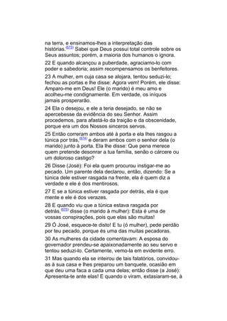 na terra, e ensinamos-lhes a interpretação das
histórias.(673) Sabei que Deus possui total controle sobre os
Seus assuntos; porém, a maioria dos humanos o ignora.
22 E quando alcançou a puberdade, agraciamo-lo com
poder e sabedoria; assim recompensamos os benfeitores.
23 A mulher, em cuja casa se alojara, tentou seduzi-lo;
fechou as portas e lhe disse: Agora vem! Porém, ele disse:
Amparo-me em Deus! Ele (o marido) é meu amo e
acolheu-me condignamente. Em verdade, os iníquos
jamais prosperarão.
24 Ela o desejou, e ele a teria desejado, se não se
apercebesse da evidência do seu Senhor. Assim
procedemos, para afastá-lo da traição e da obscenidade,
porque era um dos Nossos sinceros servos.
25 Então correram ambos até à porta e ela lhes rasgou a
túnica por trás,(674) e deram ambos com o senhor dela (o
marido) junto à porta. Ela lhe disse: Que pena merece
quem pretende desonrar a tua família, senão o cárcere ou
um doloroso castigo?
26 Disse (José): Foi ela quem procurou instigar-me ao
pecado. Um parente dela declarou, então, dizendo: Se a
túnica dele estiver rasgada na frente, ela é quem diz a
verdade e ele é dos mentirosos.
27 E se a túnica estiver rasgada por detrás, ela é que
mente e ele é dos verazes.
28 E quando viu que a túnica estava rasgada por
detrás,(675) disse (o marido à mulher): Esta é uma de
vossas conspirações, pois que elas são muitas!
29 Ó José, esquece-te disto! E tu (ó mulher), pede perdão
por teu pecado, porque és uma das muitas pecadoras.
30 As mulheres da cidade comentavam: A esposa do
governador prendeu-se apaixonadamente ao seu servo e
tentou seduzi-lo. Certamente, vemo-la em evidente erro.
31 Mas quando ela se inteirou de tais falatórios, convidou-
as à sua casa e lhes preparou um banquete, ocasião em
que deu uma faca a cada uma delas; então disse (a José):
Apresenta-te ante elas! E quando o viram, extasiaram-se, à
 