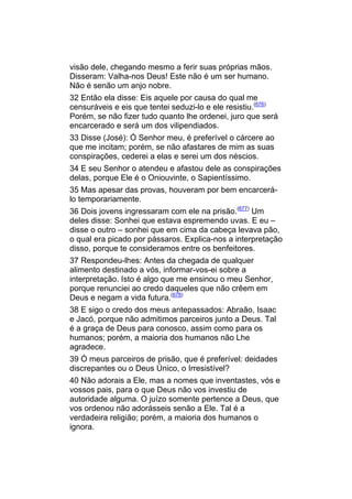 visão dele, chegando mesmo a ferir suas próprias mãos.
Disseram: Valha-nos Deus! Este não é um ser humano.
Não é senão um anjo nobre.
32 Então ela disse: Eis aquele por causa do qual me
censuráveis e eis que tentei seduzi-lo e ele resistiu.(676)
Porém, se não fizer tudo quanto lhe ordenei, juro que será
encarcerado e será um dos vilipendiados.
33 Disse (José): Ó Senhor meu, é preferível o cárcere ao
que me incitam; porém, se não afastares de mim as suas
conspirações, cederei a elas e serei um dos néscios.
34 E seu Senhor o atendeu e afastou dele as conspirações
delas, porque Ele é o Oniouvinte, o Sapientíssimo.
35 Mas apesar das provas, houveram por bem encarcerá-
lo temporariamente.
36 Dois jovens ingressaram com ele na prisão.(677) Um
deles disse: Sonhei que estava espremendo uvas. E eu –
disse o outro – sonhei que em cima da cabeça levava pão,
o qual era picado por pássaros. Explica-nos a interpretação
disso, porque te consideramos entre os benfeitores.
37 Respondeu-lhes: Antes da chegada de qualquer
alimento destinado a vós, informar-vos-ei sobre a
interpretação. Isto é algo que me ensinou o meu Senhor,
porque renunciei ao credo daqueles que não crêem em
Deus e negam a vida futura.(678)
38 E sigo o credo dos meus antepassados: Abraão, Isaac
e Jacó, porque não admitimos parceiros junto a Deus. Tal
é a graça de Deus para conosco, assim como para os
humanos; porém, a maioria dos humanos não Lhe
agradece.
39 Ó meus parceiros de prisão, que é preferível: deidades
discrepantes ou o Deus Único, o Irresistível?
40 Não adorais a Ele, mas a nomes que inventastes, vós e
vossos pais, para o que Deus não vos investiu de
autoridade alguma. O juízo somente pertence a Deus, que
vos ordenou não adorásseis senão a Ele. Tal é a
verdadeira religião; porém, a maioria dos humanos o
ignora.
 