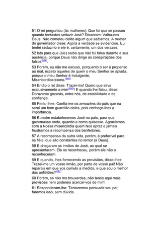 51 O rei perguntou (às mulheres): Que foi que se passou
quando tentastes seduzir José? Disseram: Valha-nos
Deus! Não cometeu delito algum que saibamos. A mulher
do governador disse: Agora a verdade se evidenciou. Eu
tentei seduzi-lo e ele é, certamente, um dos verazes.
52 Isto para que (ele) saiba que não fui falsa durante a sua
ausência, porque Deus não dirige as conspirações dos
falsos(684).
53 Porém, eu não me escuso, porquanto o ser é propenso
ao mal, exceto aqueles de quem o meu Senhor se apiada,
porque o meu Senhor é Indulgente,
Misericordiosíssimo.(685)
54 Então o rei disse: Trazei-mo! Quero que sirva
exclusivamente a mim(686)! E quando lhe falou, disse:
Doravante gozarás, entre nós, de estabilidade e de
confiança.
55 Pediu-lhes: Confia-me os armazéns do país que eu
serei um bom guardião deles, pois conheço-lhes a
importância.
56 E assim estabelecemos José no país, para que
governasse onde, quando e como quisesse. Agraciamos
com a Nossa misericórdia quem Nos apraz e jamais
frustramos a recompensa dos benfeitores.
57 A recompensa da outra vida, porém, é preferível para
os fiéis, que são constantes no temor (a Deus).
58 E chegaram os irmãos de José, ao qual se
apresentaram. Ele os reconheceu, porém ele não o
reconheceram.
59 E quando, lhes fornecendo as provisões, disse-lhes:
Trazei-me um vosso irmão, por parte de vosso pai! Não
reparais em que vos cumulo a medida, e que sou o melhor
dos anfitriões?(687)
60 Porém, se não mo trouxerdes, não tereis aqui mais
provisões nem podereis acercar-vos de mim!
61 Responderam-lhe: Tentaremos persuadir seu pai;
faremos isso, sem dúvida.
 