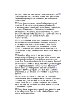 62 Então, disse aos seus servos: Colocai seus produtos(688)
(trazidos para a troca) em seus alforjes para que, quando
regressarem para junto de sua família, os encontrem e
talvez voltem.
63 E quando regressaram e se defrontaram com o pai,
disseram: Ó pai, negar-nos-ão as provisões (se não
enviares conosco nosso irmão); se enviares o nosso irmão
conosco, tê-las-emos, e nós tomaremos conta dele.
64 Disse-lhes: Porventura, deverei confiá-lo a vós, como
anteriormente vos confiei seu irmão (José)? Porém, Deus é
o melhor Guardião e é o mais clemente dos
misericordiosos.
65 E quando abriram os seus alforjes constataram que os
seus produtos haviam-lhes sido devolvidos. Disseram
então: Ó pai, que mais queremos? Eis que os nossos
produtos nos foram devolvidos! Proveremos a nossa
família, cuidaremos do nosso irmão, uma vez que nos
darão a mais a carga de um camelo, a qual não é de pouca
monta.
66 Disse-lhe: Não o enviarei, até que me jureis
solenemente por Deus o que trareis a salvo, a manos que
sejais impedidos disso. E quando lhe prometeram isso,
disse: Que Deus seja testemunha de tudo quanto dizemos!
67 Depois disse: Ó filhos meus, não entreis (na cidade) por
uma só porta; outrossim, entrai por portas distintas;(689)
porém, sabei que nada poderei fazer por vós contra os
desígnios de Deus, porque o juízo é só d’Ele. A Ele me
encomendo, e que a Ele se encomendem os que (n’Ele)
confiam.
68 E entraram na cidade tal como seu pai lhes havia
recomendado; porém, esta precaução de nada lhes valeria
contra os desígnios de Deus, a não ser atender a um
desejo íntimo de Jacó, que tal lhes pedira. Eis que era
sábio pelo que lhe havíamos ensinado; porém, a maioria
dos humanos o ignora.
69 E quando se apresentaram a José, este hospedou seu
irmão e lhes disse: Sou teu irmão; não te aflijas por tudo
quanto tenham cometido.
 
