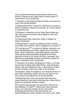 70 E quando lhes forneceu as provisões, colocou uma
ânfora no alforje do seu irmão; logo um arauto gritou: Ó
caravaneiros, sois uns ladrões!
71 Disseram, acercando-se deles (o arauto e os servos de
José): Que haveis perdido?
72 Responderam-lhes: Perdemos a ânfora do rei e quem a
restituir receberá a carga de um camelo. (E o arauto disse):
E eu garanto isso.
73 Disseram: Amparamo-nos em Deus! Bem sabeis que
não viemos para corromper a terra (egípcia) e que não
somos ladrões!
74 Perguntaram-lhes: Qual será, então, o castigo, se
fordes mentirosos?
75 Responderam: Aquele cujo alforje se achar a ânfora
será retido como escravo; assim castigamos os iníquos.(690)
76 E começou ele (691) a revistar os alforjes, deixando o de
seu irmão Benjamim por último; depois tirou-a do alforje
deste. Assim inspiramos a José esta argúcia, porque de
outra maneira não teria podido apoderar-se do irmão,
seguindo uma lei do rei, exceto se Deus o quisesse. Nós
elevamos as dignidades de quem queremos, e acima de
todo o conhecedor está o Onisciente.
77 Disseram (os irmãos): Se Benjamim roubou, um irmão
seu já havia roubado antes dele! Porém, José dissimulou
aquilo e não se manifestou a eles, e disse para si: Estais
em pior situação; e Deus bem sabe o que inventais.
78 Disseram, então: Ó excelência, em verdade ele tem um
pai ancião respeitável; aceita, pois, em seu lugar um de
nós, porque te consideramos um dos benfeitores.
79 Respondeu-lhes: Deus me perdoe! Não reteremos
senão aquele em cujo poder encontrarmos a nossa ânfora,
porque do contrários seríamos iníquos.
80 E quando desesperaram de demovê-lo, retiraram-se
para deliberar. O chefe(692), dentre eles, disse: Ignorais,
acaso, que vosso pai recebeu de vós uma solene
promessa perante Deus? Recordai quando vos
desvencilhastes de José? Jamais me moverei, pois, desta
 