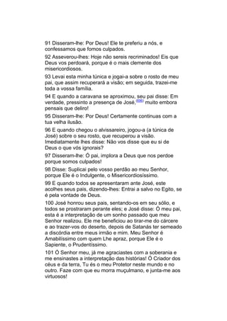 91 Disseram-lhe: Por Deus! Ele te preferiu a nós, e
confessamos que fomos culpados.
92 Asseverou-lhes: Hoje não sereis recriminados! Eis que
Deus vos perdoará, porque é o mais clemente dos
misericordiosos.
93 Levai esta minha túnica e jogai-a sobre o rosto de meu
pai, que assim recuperará a visão; em seguida, trazei-me
toda a vossa família.
94 E quando a caravana se aproximou, seu pai disse: Em
verdade, pressinto a presença de José,(696) muito embora
pensais que deliro!
95 Disseram-lhe: Por Deus! Certamente continuas com a
tua velha ilusão.
96 E quando chegou o alvissareiro, jogou-a (a túnica de
José) sobre o seu rosto, que recuperou a visão.
Imediatamente lhes disse: Não vos disse que eu si de
Deus o que vós ignorais?
97 Disseram-lhe: Ó pai, implora a Deus que nos perdoe
porque somos culpados!
98 Disse: Suplicai pelo vosso perdão ao meu Senhor,
porque Ele é o Indulgente, o Misericordiosíssimo.
99 E quando todos se apresentaram ante José, este
acolhes seus pais, dizendo-lhes: Entrai a salvo no Egito, se
é pela vontade de Deus.
100 José honrou seus pais, sentando-os em seu sólio, e
todos se prostraram perante eles; e José disse: Ó meu pai,
esta é a interpretação de um sonho passado que meu
Senhor realizou. Ele me beneficiou ao tirar-me do cárcere
e ao trazer-vos do deserto, depois de Satanás ter semeado
a discórdia entre meus irmão e mim. Meu Senhor é
Amabilíssimo com quem Lhe apraz, porque Ele é o
Sapiente, o Prudentíssimo.
101 Ó Senhor meu, já me agraciastes com a soberania e
me ensinastes a interpretação das histórias! Ó Criador dos
céus e da terra, Tu és o meu Protetor neste mundo e no
outro. Faze com que eu morra muçulmano, e junta-me aos
virtuosos!
 