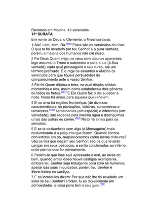 Revelada em Madina; 43 versículos.
13ª SURATA
Em nome de Deus, o Clemente, o Misericordioso.
1 Alef, Lam, Mim, Ra.(700) Estes são os versículos do Livro.
O que te foi revelado por teu Senhor é a pura verdade;
porém, a maioria dos humanos não crê nisso.
2 Foi Deus Quem erigiu os céus sem colunas aparentes;
logo assumiu o Trono e submeteu o sol e a lua (à Sua
vontade); cada qual prosseguirá o seu curso, até um
término prefixado. Ele rege os assuntos e elucida os
versículos para que fiqueis persuadidos do
comparecimento ante o vosso Senhor.
3 Ele foi Quem dilatou a terra, na qual dispôs sólidas
montanhas e rios, assim como estabeleceu dois gêneros
de todos os frutos.(701) É Ele Quem faz o dia suceder à
noite. Nisso há sinais para aqueles que refletem.
4 E na terra há regiões fronteiriças (de diversas
características); há plantações, videiras, sementeiras e
tamareiras,(702) semelhantes (em espécie) e diferentes (em
variedade); são regadas pela mesma água e distinguimos
umas das outras no comer.(703) Nisto há sinais para os
sensatos.
5 E se te deslumbras com algo (ó Mensageiro),mais
deslumbrante é a pergunta que fazem: Quando formos
convertidos em pó, reapareceremos como novas criaturas?
São os tais que negam seu Senhor; são os que levarão
cangas em seus pescoços, e serão condenados ao inferno,
onde permanecerão eternamente.
6 Pedem-te que lhes seja apressado o mal, ao invés do
bem, quando antes disso houve castigos exemplares,
embora teu Senhor seja Indulgente para com os humanos,
apesar das suas iniqüidades; porém, teu Senhor é
Severíssimo no castigo.
7 E os incrédulos dizem: Por que não lhe foi revelado um
sinal de seu Senhor? Porém, tu és tão-somente um
admoestador, e casa povo tem o seu guia.(704)
 