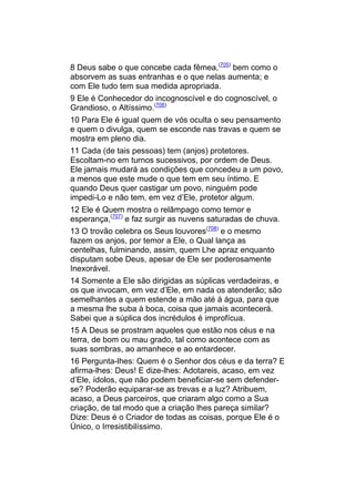 8 Deus sabe o que concebe cada fêmea,(705) bem como o
absorvem as suas entranhas e o que nelas aumenta; e
com Ele tudo tem sua medida apropriada.
9 Ele é Conhecedor do incognoscível e do cognoscível, o
Grandioso, o Altíssimo.(706)
10 Para Ele é igual quem de vós oculta o seu pensamento
e quem o divulga, quem se esconde nas travas e quem se
mostra em pleno dia.
11 Cada (de tais pessoas) tem (anjos) protetores.
Escoltam-no em turnos sucessivos, por ordem de Deus.
Ele jamais mudará as condições que concedeu a um povo,
a menos que este mude o que tem em seu íntimo. E
quando Deus quer castigar um povo, ninguém pode
impedi-Lo e não tem, em vez d’Ele, protetor algum.
12 Ele é Quem mostra o relâmpago como temor e
esperança,(707) e faz surgir as nuvens saturadas de chuva.
13 O trovão celebra os Seus louvores(708) e o mesmo
fazem os anjos, por temor a Ele, o Qual lança as
centelhas, fulminando, assim, quem Lhe apraz enquanto
disputam sobe Deus, apesar de Ele ser poderosamente
Inexorável.
14 Somente a Ele são dirigidas as súplicas verdadeiras, e
os que invocam, em vez d’Ele, em nada os atenderão; são
semelhantes a quem estende a mão até à água, para que
a mesma lhe suba à boca, coisa que jamais acontecerá.
Sabei que a súplica dos incrédulos é improfícua.
15 A Deus se prostram aqueles que estão nos céus e na
terra, de bom ou mau grado, tal como acontece com as
suas sombras, ao amanhece e ao entardecer.
16 Pergunta-lhes: Quem é o Senhor dos céus e da terra? E
afirma-lhes: Deus! E dize-lhes: Adotareis, acaso, em vez
d’Ele, ídolos, que não podem beneficiar-se sem defender-
se? Poderão equiparar-se as trevas e a luz? Atribuem,
acaso, a Deus parceiros, que criaram algo como a Sua
criação, de tal modo que a criação lhes pareça similar?
Dize: Deus é o Criador de todas as coisas, porque Ele é o
Único, o Irresistibilíssimo.
 