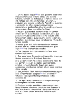 17 Ele faz descer a água(709) do céu, que corre pelos vales,
mesuradamente; sua corrente arrasta uma espuma
flutuante. Também (os metais) que os homens fundes com
afã, no fogo, para fabricar utensílios e ornamentos,
produzem uma espuma semelhante. Assim Deus evidencia
o verdadeiro e o falso. A espuma desvanece-se
rapidamente: o que beneficia o homem, porém, permanece
na terra. Assim Deus exemplifica (os fatos).
18 Aqueles que atendem ao chamado do seu Senhor
obterão o bem; e aqueles que não atendem, ainda que
possuíssem tudo quanto existe na terra, ou outro tanto,
tentariam (em troca do que possuem) redimir-se com ele.
Estes terão pior cômputo e sua morada será o inferno. Que
funesta morada!
19 Acaso, quem está ciente da verdade que tem sido
revelada pelo teu Senhor é comparável àqueles que é
cego?(710) Só o entendem os sensatos,
20 Que cumprem os compromissos com Deus e não
quebram a promessa;
21 Que unem o que Deus ordenou fosse unido, temem seu
Senhor e receiam o terrível ajuste de contas.
22 E que perseveram no anelo de contemplar o Rosto de
seu Senhor, observam a oração e fazem caridade,
privativa ou manifestamente, daquilo com que os
agraciamos, e retribuem o mal com o bem; estes obterão a
última morada.
23 São jardins do Éden, nos quais entrarão com seus pais,
seus companheiros e sua prole(711) que tiverem sido
virtuosos; e os anjos entrarão por todas as portas,
saudando-os:
24 Que a paz esteja convosco por vossa perseverança!
Que magnífica é a última morada!
25 Em troca, aqueles que violam o compromisso com
Deus, depois de o haverem constituído, que desunem o
que Deus ordenou fosse unido e causam corrupção na
terra, sobre eles pesará a maldição e obterão a pior
morada.
 