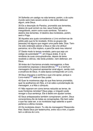 34 Sofrerão um castigo na vida terrena; porém, o do outro
mundo será mais severo ainda e não terão defensor
algum, ante Deus.
35 Eis a descrição do Paraíso, prometido aos tementes,
abaixo do qual correm os rios; seus frutos são
inesgotáveis, assim como suas sombras. Tal será o
destino dos tementes. O destino dos incrédulos, porém,
será o Fogo.
36 Aqueles aos quais concedemos o Livro enchem-se de
júbilio pelo que te foi revelado. Entre os grupos (de
pessoas) há alguns que negam uma parte dele. Dize: Tem-
me sido ordenado adorar a Deus e não Lhe atribuir
parceiros; só a Ele imploro, e para Ele será meu retorno!
37 Deste modo to temos revelado, para que seja um
código de autoridade(714), em língua árabe. E se te
renderes às suas concupiscências, depois de teres
recebido a ciência, não terás protetor, nem defensor, em
Deus.
38 Antes de ti havíamos enviado mensageiros; e lhes
concedemos esposas e descendência,(715) e a nenhum
mensageiro foi possível apresentar sinal algum, senão com
a anuência de Deus. A cada época corresponde um Livro.
39 Deus impugna e confirma o que Lhe apraz, porque o
Livro-matriz(716) está em Seu poder.
40 Quer te mostremos algo do que lhes temos prometido,
quer te acolhamos em Nós, a ti só cabe a proclamação da
mensagem, e a Nós o cômputo.
41 Não reparam em como temos reduzido as terras, de
suas fronteiras remotas? Deus julga, e ninguém pode
revogar a Sua sentença. Ele é destro em ajustar contas.
42 Seus antepassados também conspiraram; porém, Deus
conscientizou-Se de todas as conspirações. Ele bem sabe
o que faz cada ser, e os incrédulos logo saberão a quem
pertence a última morada.
43 Os incrédulos dizem: Tu não és mensageiro! Responde-
lhes: Basta Deus por testemunha, entre vós e mim, e quem
tem a ciência do Livro.
 