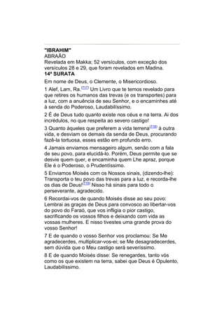 "IBRAHIM"
ABRAÃO
Revelada em Makka; 52 versículos, com exceção dos
versículos 28 e 29, que foram revelados em Madina.
14ª SURATA
Em nome de Deus, o Clemente, o Misericordioso.
1 Alef, Lam, Ra.(717) Um Livro que te temos revelado para
que retires os humanos das trevas (e os transportes) para
a luz, com a anuência de seu Senhor, e o encaminhes até
à senda do Poderoso, Laudabilíssimo.
2 É de Deus tudo quanto existe nos céus e na terra. Ai dos
incrédulos, no que respeita ao severo castigo!
3 Quanto àqueles que preferem a vida terrena(718) à outra
vida, e desviam os demais da senda de Deus, procurando
fazê-la tortuosa, esses estão em profundo erro.
4 Jamais enviamos mensageiro algum, senão com a fala
de seu povo, para elucidá-lo. Porém, Deus permite que se
desvie quem quer, e encaminha quem Lhe apraz, porque
Ele é o Poderoso, o Prudentíssimo.
5 Enviamos Moisés com os Nossos sinais, (dizendo-lhe):
Transporta o teu povo das trevas para a luz, e recorda-lhe
os dias de Deus!(719) Nisso há sinais para todo o
perseverante, agradecido.
6 Recordai-vos de quando Moisés disse ao seu povo:
Lembrai as graças de Deus para convosco ao libertar-vos
do povo do Faraó, que vos infligia o pior castigo,
sacrificando os vossos filhos e deixando com vida as
vossas mulheres. E nisso tivestes uma grande prova do
vosso Senhor!
7 E de quando o vosso Senhor vos proclamou: Se Me
agradecerdes, multiplicar-vos-ei; se Me desagradecerdes,
sem dúvida que o Meu castigo será severíssimo.
8 E de quando Moisés disse: Se renegardes, tanto vós
como os que existem na terra, sabei que Deus é Opulento,
Laudabilíssimo.
 