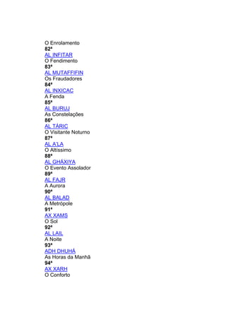 O Enrolamento
82ª
AL INFITAR
O Fendimento
83ª
AL MUTAFFIFIN
Os Fraudadores
84ª
AL INXICAC
A Fenda
85ª
AL BURUJ
As Constelações
86ª
AL TÁRIC
O Visitante Noturno
87ª
AL A’LA
O Altíssimo
88ª
AL GHÁXIYA
O Evento Assolador
89ª
AL FAJR
A Aurora
90ª
AL BALAD
A Metrópole
91ª
AX XAMS
O Sol
92ª
AL LAIL
A Noite
93ª
ADH DHUHÁ
As Horas da Manhã
94ª
AX XARH
O Conforto
 