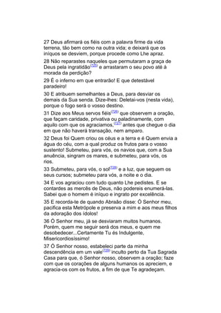 27 Deus afirmará os fiéis com a palavra firme da vida
terrena, tão bem como na outra vida; e deixará que os
iníquos se desviem, porque procede como Lhe apraz.
28 Não reparastes naqueles que permutaram a graça de
Deus pela ingratidão(725) e arrastaram o seu povo até à
morada da perdição?
29 É o inferno em que entrarão! E que detestável
paradeiro!
30 E atribuem semelhantes a Deus, para desviar os
demais da Sua senda. Dize-lhes: Deletai-vos (nesta vida),
porque o fogo será o vosso destino.
31 Dize aos Meus servos fiéis(726) que observem a oração,
que façam caridade, privativa ou paladinamente, com
aquilo com que os agraciamos,(727) antes que chegue o dia
em que não haverá transação, nem amparo.
32 Deus foi Quem criou os céus e a terra e é Quem envia a
água do céu, com a qual produz os frutos para o vosso
sustento! Submeteu, para vós, os navios que, com a Sua
anuência, singram os mares, e submeteu, para vós, os
rios.
33 Submeteu, para vós, o sol(728) e a luz, que seguem os
seus cursos; submeteu para vós, a noite e o dia.
34 E vos agraciou com tudo quanto Lhe pedistes. E se
contardes as mercês de Deus, não podereis enumerá-las.
Sabei que o homem é iníquo e ingrato por excelência.
35 E recorda-te de quando Abraão disse: Ó Senhor meu,
pacifica esta Metrópole e preserva a mim e aos meus filhos
da adoração dos ídolos!
36 Ó Senhor meu, já se desviaram muitos humanos.
Porém, quem me seguir será dos meus, e quem me
desobedecer...Certamente Tu és Indulgente,
Misericordiosíssimo!
37 Ó Senhor nosso, estabeleci parte da minha
descendência em um vale(729) inculto perto da Tua Sagrada
Casa para que, ó Senhor nosso, observem a oração; faze
com que os corações de alguns humanos os apreciem, e
agracia-os com os frutos, a fim de que Te agradeçam.
 