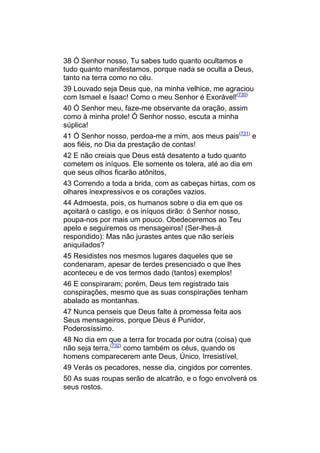 38 Ó Senhor nosso, Tu sabes tudo quanto ocultamos e
tudo quanto manifestamos, porque nada se oculta a Deus,
tanto na terra como no céu.
39 Louvado seja Deus que, na minha velhice, me agraciou
com Ismael e Isaac! Como o meu Senhor é Exorável!(730)
40 Ó Senhor meu, faze-me observante da oração, assim
como à minha prole! Ó Senhor nosso, escuta a minha
súplica!
41 Ó Senhor nosso, perdoa-me a mim, aos meus pais(731) e
aos fiéis, no Dia da prestação de contas!
42 E não creiais que Deus está desatento a tudo quanto
cometem os iníquos. Ele somente os tolera, até ao dia em
que seus olhos ficarão atônitos,
43 Correndo a toda a brida, com as cabeças hirtas, com os
olhares inexpressivos e os corações vazios.
44 Admoesta, pois, os humanos sobre o dia em que os
açoitará o castigo, e os iníquos dirão: ó Senhor nosso,
poupa-nos por mais um pouco. Obedeceremos ao Teu
apelo e seguiremos os mensageiros! (Ser-lhes-á
respondido): Mas não jurastes antes que não seríeis
aniquilados?
45 Residistes nos mesmos lugares daqueles que se
condenaram, apesar de terdes presenciado o que lhes
aconteceu e de vos termos dado (tantos) exemplos!
46 E conspiraram; porém, Deus tem registrado tais
conspirações, mesmo que as suas conspirações tenham
abalado as montanhas.
47 Nunca penseis que Deus falte à promessa feita aos
Seus mensageiros, porque Deus é Punidor,
Poderosíssimo.
48 No dia em que a terra for trocada por outra (coisa) que
não seja terra,(732) como também os céus, quando os
homens comparecerem ante Deus, Único, Irresistível,
49 Verás os pecadores, nesse dia, cingidos por correntes.
50 As suas roupas serão de alcatrão, e o fogo envolverá os
seus rostos.
 