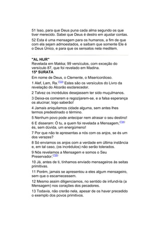 51 Isso, para que Deus puna cada alma segundo os que
tiver merecido. Sabei que Deus é destro em ajustar contas.
52 Esta é uma mensagem para os humanos, a fim de que
com ela sejam admoestados, e saibam que somente Ele é
o Deus Único, e para que os sensatos nela meditem.


"AL HIJR"
Revelada em Makka; 99 versículos, com exceção do
versículo 87, que foi revelado em Madina.
15ª SURATA
Em nome de Deus, o Clemente, o Misericordioso.
1 Alef, Lam, Ra.(733) Estes são os versículos do Livro da
revelação do Alcorão esclarecedor.
2 Talvez os incrédulos desejassem ter sido muçulmanos.
3 Deixa-os comerem e regozijarem-se, e a falsa esperança
os alucinar; logo saberão!
4 Jamais aniquilamos cidade alguma, sem antes lhes
termos predestinado o término.
5 Nenhum povo pode antecipar nem atrasar o seu destino!
6 E disseram: Ó tu, a quem foi revelada a Mensagem,(734)
és, sem dúvida, um energúmeno!
7 Por que não te apresentas a nós com os anjos, se és um
dos verazes?
8 Só enviamos os anjos com a verdade em última instância
e, em tal caso, (os incrédulos) não serão tolerados.
9 Nós revelamos a Mensagem e somos o Seu
Preservador.(735)
10 Já, antes de ti, tínhamos enviado mensageiros às seitas
primitivas.
11 Porém, jamais se apresentou a eles algum mensageiro,
sem que o escarnecessem.
12 Mesmo assim diligenciamos, no sentido de infundi-la (a
Mensagem) nos corações dos pecadores.
13 Todavia, não crerão nela, apesar de os haver precedido
o exemplo dos povos primitivos.
 