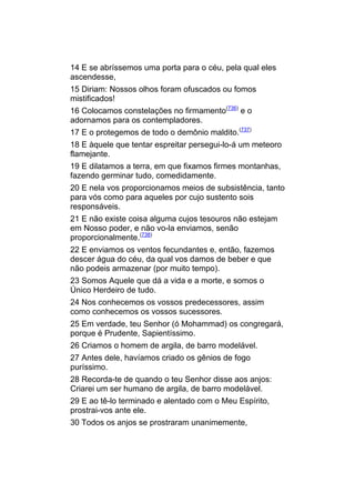 14 E se abríssemos uma porta para o céu, pela qual eles
ascendesse,
15 Diriam: Nossos olhos foram ofuscados ou fomos
mistificados!
16 Colocamos constelações no firmamento(736) e o
adornamos para os contempladores.
17 E o protegemos de todo o demônio maldito.(737)
18 E àquele que tentar espreitar persegui-lo-á um meteoro
flamejante.
19 E dilatamos a terra, em que fixamos firmes montanhas,
fazendo germinar tudo, comedidamente.
20 E nela vos proporcionamos meios de subsistência, tanto
para vós como para aqueles por cujo sustento sois
responsáveis.
21 E não existe coisa alguma cujos tesouros não estejam
em Nosso poder, e não vo-la enviamos, senão
proporcionalmente.(738)
22 E enviamos os ventos fecundantes e, então, fazemos
descer água do céu, da qual vos damos de beber e que
não podeis armazenar (por muito tempo).
23 Somos Aquele que dá a vida e a morte, e somos o
Único Herdeiro de tudo.
24 Nos conhecemos os vossos predecessores, assim
como conhecemos os vossos sucessores.
25 Em verdade, teu Senhor (ó Mohammad) os congregará,
porque é Prudente, Sapientíssimo.
26 Criamos o homem de argila, de barro modelável.
27 Antes dele, havíamos criado os gênios de fogo
puríssimo.
28 Recorda-te de quando o teu Senhor disse aos anjos:
Criarei um ser humano de argila, de barro modelável.
29 E ao tê-lo terminado e alentado com o Meu Espírito,
prostrai-vos ante ele.
30 Todos os anjos se prostraram unanimemente,
 