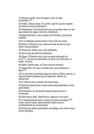31 Menos Lúcifer, que se negou a ser um dos
prostrados.(739)
32 Então, (Deus) disse: Ó Lúcifer, que foi que te impediu
de seres um dos prostrados?
33 Respondeu: É inadmissível que me prostre ante um ser
que criaste de argila, de barro modelável.
34 Disse-lhe Deus: Vai-te daqui (do Paraíso), porque és
maldito!
35 E a maldição pesará sobre ti até o Dia do Juízo.
36 Disse: Ó Senhor meu, tolera-me até ao dia em que
forem ressuscitados!
37 Disse-lhe: Serás, pois, dos tolerados,
38 Até ao dia do término prefixado.
39 Disse: Ó Senhor meu, por me teres colocado no
erro(740), juro que os alucinarei na terra e os colocarei, a
todos, no erro;
40 Salvo, dentre eles, os Teus servos sinceros.
41 Disse-lhes: Eis aqui a senda rela, que conduzirá a
Mim!(741)
42 Tu não terá autoridade alguma sobre os Meus servos, a
não ser sobre aqueles que te seguirem, dentre os
seduzíveis.
43 O inferno será o destino de todos eles.
44 Nele há sete portas e cada porta está destinada a uma
parte deles.
45 Entretanto, os tementes estarão entre jardins e
manaciais.
46 (Ser-lhes-á dito): Adentrai-os, seguros e em pas!
47 E exitinguiremos todo o rancor do seus corações;(742)
serão como irmãos, descansando sobre coxins,
contemplando-se mutuamente,
48 Onde não serão acometidos de fadiga e de onde nunca
serão retirados.
 