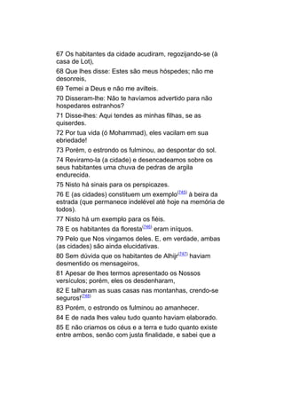 67 Os habitantes da cidade acudiram, regozijando-se (à
casa de Lot),
68 Que lhes disse: Estes são meus hóspedes; não me
desonreis,
69 Temei a Deus e não me avilteis.
70 Disseram-lhe: Não te havíamos advertido para não
hospedares estranhos?
71 Disse-lhes: Aqui tendes as minhas filhas, se as
quiserdes.
72 Por tua vida (ó Mohammad), eles vacilam em sua
ebriedade!
73 Porém, o estrondo os fulminou, ao despontar do sol.
74 Reviramo-la (a cidade) e desencadeamos sobre os
seus habitantes uma chuva de pedras de argila
endurecida.
75 Nisto há sinais para os perspicazes.
76 E (as cidades) constituem um exemplo(745) à beira da
estrada (que permanece indelével até hoje na memória de
todos).
77 Nisto há um exemplo para os fiéis.
78 E os habitantes da floresta(746) eram iníquos.
79 Pelo que Nos vingamos deles. E, em verdade, ambas
(as cidades) são ainda elucidativas.
80 Sem dúvida que os habitantes de Alhijr(747) haviam
desmentido os mensageiros,
81 Apesar de lhes termos apresentado os Nossos
versículos; porém, eles os desdenharam,
82 E talharam as suas casas nas montanhas, crendo-se
seguros!(748)
83 Porém, o estrondo os fulminou ao amanhecer.
84 E de nada lhes valeu tudo quanto haviam elaborado.
85 E não criamos os céus e a terra e tudo quanto existe
entre ambos, senão com justa finalidade, e sabei que a
 