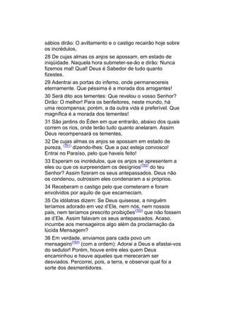 sábios dirão: O aviltamento e o castigo recairão hoje sobre
os incrédulos,
28 De cujas almas os anjos se apossam, em estado de
iniqüidade. Naquela hora submeter-se-ão e dirão: Nunca
fizemos mal! Qual! Deus é Sabedor de tudo quanto
fizestes.
29 Adentrai as portas do inferno, onde permanecereis
eternamente. Que péssima é a morada dos arrogantes!
30 Será dito aos tementes: Que revelou o vosso Senhor?
Dirão: O melhor! Para os benfeitores, neste mundo, há
uma recompensa; porém, a da outra vida é preferível. Que
magnífica é a morada dos tementes!
31 São jardins do Éden em que entrarão, abaixo dos quais
correm os rios, onde terão tudo quanto anelaram. Assim
Deus recompensará os tementes,
32 De cujas almas os anjos se apossam em estado de
pureza, (761) dizendo-lhes: Que a paz esteja convosco!
Entrai no Paraíso, pelo que haveis feito!
33 Esperam os incrédulos, que os anjos se apresentem a
eles ou que os surpreendam os desígnios(762) do teu
Senhor? Assim fizeram os seus antepassados. Deus não
os condenou, outrossim eles condenaram a si próprios.
34 Receberam o castigo pelo que cometeram e foram
envolvidos por aquilo de que escarneciam.
35 Os idólatras dizem: Se Deus quisesse, a ninguém
teríamos adorado em vez d’Ele, nem nós, nem nossos
pais, nem teríamos prescrito proibições(763) que não fossem
as d’Ele. Assim falavam os seus antepassados. Acaso,
incumbe aos mensageiros algo além da proclamação da
lúcida Mensagem?
36 Em verdade, enviamos para cada povo um
mensageiro(764) (com a ordem): Adorai a Deus e afastai-vos
do sedutor! Porém, houve entre eles quem Deus
encaminhou e houve aqueles que mereceram ser
desviados. Percorrei, pois, a terra, e observai qual foi a
sorte dos desmentidores.
 