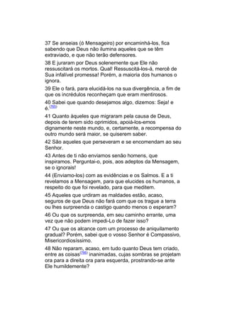 37 Se anseias (ó Mensageiro) por encaminhá-los, fica
sabendo que Deus não ilumina aqueles que se têm
extraviado, e que não terão defensores.
38 E juraram por Deus solenemente que Ele não
ressuscitará os mortos. Qual! Ressuscitá-los-á, mercê de
Sua infalível promessa! Porém, a maioria dos humanos o
ignora.
39 Ele o fará, para elucidá-los na sua divergência, a fim de
que os incrédulos reconheçam que eram mentirosos.
40 Sabei que quando desejamos algo, dizemos: Seja! e
é.(765)
41 Quanto àqueles que migraram pela causa de Deus,
depois de terem sido oprimidos, apoiá-los-emos
dignamente neste mundo, e, certamente, a recompensa do
outro mundo será maior, se quiserem saber.
42 São aqueles que perseveram e se encomendam ao seu
Senhor.
43 Antes de ti não enviamos senão homens, que
inspiramos. Perguntai-o, pois, aos adeptos da Mensagem,
se o ignorais!
44 (Enviamo-los) com as evidências e os Salmos. E a ti
revelamos a Mensagem, para que elucides os humanos, a
respeito do que foi revelado, para que meditem.
45 Aqueles que urdiram as maldades estão, acaso,
seguros de que Deus não fará com que os trague a terra
ou lhes surpreenda o castigo quando menos o esperam?
46 Ou que os surpreenda, em seu caminho errante, uma
vez que não podem impedi-Lo de fazer isso?
47 Ou que os alcance com um processo de aniquilamento
gradual? Porém, sabei que o vosso Senhor é Compassivo,
Misericordiosíssimo.
48 Não reparam, acaso, em tudo quanto Deus tem criado,
entre as coisas(766) inanimadas, cujas sombras se projetam
ora para a direita ora para esquerda, prostrando-se ante
Ele humildemente?
 