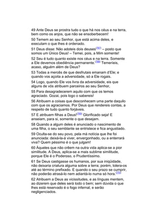 49 Ante Deus se prostra tudo o que há nos céus e na terra,
bem como os anjos, que não se ensoberbecem!
50 Temem ao seu Senhor, que está acima deles, e
executam o que lhes é ordenado.
51 Deus disse: Não adoteis dois deuses(767) – posto que
somos um Único Deus! – Temei, pois, a Mim somente!
52 Seu é tudo quanto existe nos céus e na terra. Somente
a Ele devemos obediência permanente.(768) Temeríeis,
acaso, alguém além de Deus?
53 Todas a mercês de que desfrutais emanam d’Ele; e
quando vos açoita a adversidade, só a Ele rogais.
54 Logo, quando Ele vos livra da adversidade, eis que
alguns de vós atribuem parceiros ao seu Senhor,
55 Para desagradecerem aquilo com que os temos
agraciado. Gozai, pois logo o sabereis!
56 Atribuem a coisas que desconhecem uma parte daquilo
com que os agraciamos. Por Deus que rendereis contas, a
respeito de tudo quanto forjáveis.
57 E atribuem filhas a Deus!(769) Glorificado seja! E
anseiam, para si, somente o que desejam.
58 Quando a algum deles é anunciado o nascimento de
uma filha, o seu semblante se entristece e fica angustiado.
59 Oculta-se do seu povo, pela má notícia que lhe foi
anunciada: deixá-la-á viver, envergonhado, ou a enterrará
viva? Quem péssimo é o que julgam!
60 Àqueles que não crêem na outra vida aplica-se a pior
similitude. A Deus, aplica-se a mais sublime similitude,
porque Ele é o Poderoso, o Prudentíssimo.
61 Se Deus castigasse os humanos, por sua iniqüidade,
não deixaria criatura alguma sobre a terra; porém, tolera-os
até ao término prefixado. E quando o seu prazo se cumprir,
não poderão atrasá-lo nem adiantá-lo numa só hora.(770)
62 Atribuem a Deus as vicissitudes, e as línguas mentem,
ao dizerem que deles será todo o bem; sem dúvida o que
lhes está reservado é o fogo infernal, e serão
negligenciados.
 
