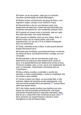 82 Porém, se se recusarem, sabe que a ti somente
incumbe a proclamação da lúcida Mensagem.
83 Muitos tomam conhecimento da graça de Deus, e em
seguida a negam, porque a sua maioria é iníqua.
84 Recorda-lhes o dia em que faremos surgir uma
testemunha de cada povo; então não será permitido aos
incrédulos escusarem-se, nem receberão qualquer favor.
85 E quando os iníquos virem o tormento, este em nada
lhes será atenuado, nem serão tolerados.
86 E quando os idólatras virem os seus ídolos, dirão: Ó
Senhor nosso, eis os nossos ídolos, aos quais
implorávamos, em vez de a Ti! E os ídolos contestarão:
Sois uns mentirosos!
87 Então, submeter-se-ão a Deus, e tudo quanto tenham
forjado desvanecer-se-á.
88 Quanto aos incrédulos, que desencaminham os demais
da senda de Deus, aumentar-lhe-emos o castigo, por sua
corrupção.
89 Recorda-lhes o dia em que faremos surgir uma
testemunha de cada povo para testemunhar contra os
seus, e te apresentaremos por testemunha contra os teus.
Temos-te revelado, pois, o Livro, que é uma explanação de
tudo, é orientação, misericórdia e alvíssaras para os
muçulmanos.
90 Deus ordena a justiça, a caridade, o auxílio aos
parentes, e veda a obscenidade, o ilícito e a iniqüidade. Ele
vos exorta a que mediteis.
91 Cumpri o pacto com Deus, se houverdes feito, e não
perjureis, depois de haverdes jurado solenemente, uma
vez que haveis tomado Deus por garantia,(777) porque Deus
sabe tudo quanto fazeis.
92 E não imiteis aquela (mulher) que desfiava sua roca
depois de havê-la enrolado profusamente; não façais
juramentos fraudulentos(com segundas intenções), pelo
fato de ser a vossa tribo mais numerosa do que outra.(778)
Deus somente vos experimentará e sanará a vossa
divergência no Dia da Ressurreição.
 