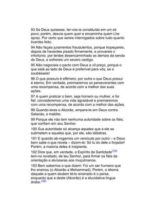 93 Se Deus quisesse, ter-vos-ia constituído em um só
povo; porém, desvia quem quer e encaminha quem Lhe
apraz. Por certo que sereis interrogados sobre tudo quanto
tiverdes feito.
94 Não façais juramentos fraudulentos, porque tropeçareis,
depois de haverdes pisado firmemente, e provareis o
infortúnio, por terdes desencaminhado os demais da senda
de Deus, e sofrereis um severo castigo.
95 Não negocieis o pacto com Deus a vil preço, porque o
que está ao lado de Deus é preferível para vós; se o
soubésseis!
96 O que possuís é efêmero; por outra o que Deus possui
é eterno. Em verdade, premiaremos os perseverantes com
uma recompensa, de acordo com a melhor das suas
ações.
97 A quem praticar o bem, seja homem ou mulher, e for
fiel, concederemos uma vida agradável e premiaremos
com uma recompensa, de acordo com a melhor das ações.
98 Quando leres o Alcorão, ampara-te em Deus contra
Satanás, o maldito.
99 Porque ele não tem nenhuma autoridade sobre os fiéis,
que confiam em seu Senhor.
100 Sua autoridade só alcança aqueles que a ele se
submetem e aqueles que, por ele, são idólatras.
101 E quando ab-rogamos um versículo por outro – e Deus
bem sabe o que revela – dizem-te: Só tu és dele o forjador!
Porém, a maioria deles é insipiente.
102 Dize que, em verdade, o Espírito da Santidade(779)
tem-no revelado, de teu Senhor, para firmar os fiéis de
orientação e alvíssaras aos muçulmanos.
103 Bem sabemos o que dizem: Foi um ser humano que
lho ensinou (o Alcorão a Mohammad). Porém, o idioma
daquele a quem eludem tê-lo ensinado é o persa,
enquanto que a deste (Alcorão) é a elucidativa língua
árabe.(780)
 