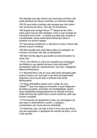 104 Aqueles que não crerem nos versículos de Deus não
serão guiados por Deus e sofrerão um doloroso castigo.
105 Os que forjam mentiras são aqueles que não crêem
nos versículos de Deus. Tais são os mentirosos.
106 Aquele que renegar Deus,(781) depois de ter crido –
salvo quem houver sido obrigado a isso e cujo coração se
mantenha firme na fé – e aquele que abre seu coração à
incredulidade, esses serão abominados por Deus e
sofrerão um severo castigo.
107 Isso porque preferiram a vida terra à outra; e Deus não
ilumina o povo incrédulo.
108 São aqueles aos quais Deus selou os corações, os
ouvidos e os olhos; tais são os desatentos.
109 Sem dúvida alguma que serão os desventurados na
outra vida.
110 E o teu Senhor é, para com aqueles que emigraram
(de Makka) e que depois de terem sido torturados,(782)
combateram pela fé e perseveraram, por isso, Indulgente,
Misericordiosíssimo.
111 Recorda-lhes o dia em que cada alma advogará pela
própria causa e em que todo o ser será recompensado
segundo o que houver feito e (ambos) não serão
defraudados.
112 Deus exemplifica (osso) com o relato de uma
cidade(783) que vivia segura e tranqüila, à qual chegavam,
de todas as partes, provisões em prodigalidade; porém,
(seus habitantes) desagradeceram as mercês de Deus;
então Ele lhes fez sofrer fome e terror extremos, pelo que
haviam cometido.
113 Foi quando se apresentou a eles um mensageiro de
sua raça e o desmentiram; porém, o castigo o
surpreendeu, por causa de sua iniqüidade.
114 Desfrutai, pois, de todo o lícito e bom com que Deus
vos tem agraciado, e agradecei as mercês de Deus, se só
a Ele adorais.
 