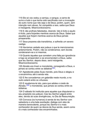 115 Ele só vos vedou a carniça, o sangue, a carne de
suíno e tudo o que tenha sido sacrificado com a invocação
de outro nome que não seja o de Deus; porém, quem, sem
intenção nem abuso, for compelido a isso, saiba que Deus
é Indulgente, Misericordiosíssimo.
116 E não profirais falsidades, dizendo: Isto é lícito e aquilo
é ilícito, para forjardes mentiras acerca de Deus. Sabei que
aqueles que forjam mentiras acerca de Deus jamais
prosperarão.
117 Seus prazeres são transitórios, e sofrerão um severo
castigo.
118 Havíamos vedado aos judeus o que te mencionamos
anteriormente. Porém, não os condenamos; sem dúvida
condenaram-se a si mesmos.
119 Quanto àqueles que cometem uma falta por ignorância
e logo se arrependem e se encomendam a Deus, saiba
que teu Senhor, depois disso, será Indulgente,
Misericordiosíssimo.
120 Abraão era Imam e monoteísta, consagrado a Deus, e
jamais se contou entre os idólatras(784).
121 Agradecido pelas Suas mercês, pois Deus o elegeu e
o encaminhou até à senda reta.
122 E lhe concedemos um galardão neste mundo, e no
outro estará entre os virtuosos.
123 E revelamos-te isto, para que adotes o credo de
Abraão,(785) o monoteísta, que jamais se contou entre os
idólatras.
124 O sábado foi instituído para aqueles que disputaram a
seu propósito (os judeus); mas teu Senhor julgará entre
eles, devido às suas divergências, no Dia da Ressurreição.
125 Convoca (os humanos) à senda do teu Senhor com
sabedoria e uma bela exortação; dialoga com eles de
maneira benevolente, porque teu Senhor é o mais
conhecedor de quem se desvia da Sua senda, assim como
é o mais conhecedor dos encaminhados.
 
