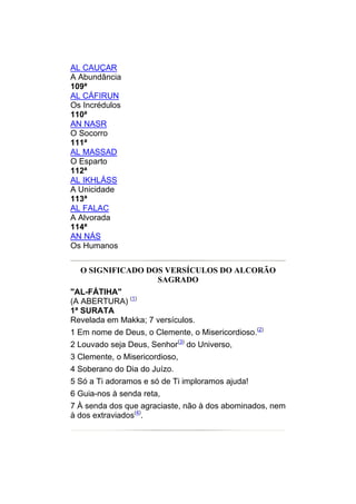 AL CAUÇAR
A Abundância
109ª
AL CÁFIRUN
Os Incrédulos
110ª
AN NASR
O Socorro
111ª
AL MASSAD
O Esparto
112ª
AL IKHLÁSS
A Unicidade
113ª
AL FALAC
A Alvorada
114ª
AN NÁS
Os Humanos


  O SIGNIFICADO DOS VERSÍCULOS DO ALCORÃO
                  SAGRADO
"AL-FÁTIHA"
(A ABERTURA) (1)
1ª SURATA
Revelada em Makka; 7 versículos.
1 Em nome de Deus, o Clemente, o Misericordioso.(2)
2 Louvado seja Deus, Senhor(3) do Universo,
3 Clemente, o Misericordioso,
4 Soberano do Dia do Juízo.
5 Só a Ti adoramos e só de Ti imploramos ajuda!
6 Guia-nos à senda reta,
7 À senda dos que agraciaste, não à dos abominados, nem
à dos extraviados(4).
 