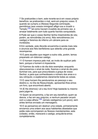 7 Se praticardes o bem, este reverte-se-á em vosso próprio
benefício; se praticardes o mal, será em prejuízo vosso. E
quando se cumpriu a (Nossa) Segunda cominação,
permitimos (aos vossos inimigos0 afligir-vos e invadir o
Templo,(793) tal como haviam invadido da primeira vez, e
arrasar totalmente com tudo quanto havíeis conquistado.
8 Pode ser que o vosso Senhor tenha misericórdia de vós;
porém, se reincidirdes (no erro), Nós reincidiremos (no
castigo) e faremos do inferno um cárcere para os
incrédulos.
9 Em verdade, este Alcorão encaminha à senda mais reta
e anuncia aos fiéis benfeitores que obterão uma grande
recompensa.
10 E para aqueles que negam a outra vida, porém, temos
preparado um doloroso castigo.
11 O homem impreca pelo mal, ao invés de suplicar pelo
bem, porque o homem é impaciente.
12 Fizemos da noite e do dia dois exemplos; enquanto
obscurecemos o sinal da noite, fizemos o sinal do dia para
iluminar-vos, para que procurásseis a graça de vosso
Senhor, e para que conhecêsseis o número dos anos e o
seu cômputo; e explanamos claramente todas as coisas.
13 E casa homem lhe penduramos ao pescoço o seu
destino e, no Dia da Ressurreição, apresentar-lhes-emos
um livro, que encontrará aberto.
14 (E lhe diremos): Lê o teu livro! Hoje bastarás tu mesmo
para julgar-te.
15 Quem se encaminha, o faz em seu benefício; quem se
desvia, o faz em seu prejuízo, e nenhum pecador arcará
com a culpa alheia.(794) Jamais castigamos (um povo), sem
antes termos enviado um mensageiro.
16 E se pensamos em destruir uma cidade, primeiramente
enviamos uma ordem aos seus habitantes abastados que
estão nela corromperem os Nossos mandamentos; esta
(cidade), então, merecerá o castigo; aniquilá-la-emos
completamente.
 