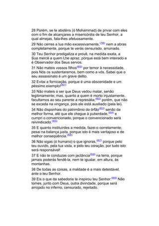 28 Porém, se te absténs (ó Mohammad) de privar com eles
com o fim de alcançares a misericórdia de teu Senhor, a
qual almejas, fala-lhes afetuosamente.
29 Não cerres a tua mão excessivamente,(799) nem a abras
completamente, porque te verás censurado, arruinado.
30 Teu Senhor prodigaliza e provê, na medida exata, a
Sua mercê a quem Lhe apraz, porque está bem inteirado e
é Observador dos Seus servos.
31 Não mateis vossos filhos(800) por temor à necessidade,
pois Nós os sustentaremos, bem como a vós. Sabei que o
seu assassinato é um grave delito.
32 Evitai a fornicação, porque é uma obscenidade e um
péssimo exemplo!(801)
33 Não mateis o ser que Deus vedou matar, senão
legitimamente; mas, quanto a quem é morto injustamente,
facultamos ao seu parente a represália;(802) porém, que não
se exceda na vingança, pois ele está auxiliado (pela lei).
34 Não disponhais do patrimônio do órfão(803) senão da
melhor forma, até que ele chegue à puberdade,(804) e
cumpri o convencionado, porque o convencionado será
reivindicado.(805)
35 E quanto instituirdes a medida, fazei-o corretamente;
pesai na balança justa, porque isto é mais vantajoso e de
melhor conseqüência.(806)
36 Não sigas (ó humano) o que ignoras,(807) porque pelo
teu ouvido, pela tua vista, e pelo teu coração, por tudo isto
será responsável!
37 E não te conduzas com jactância(808) na terra, porque
jamais poderás fendê-la, nem te igualar, em altura, às
montanhas.
38 De todas as coisas, a maldade é a mais detestável,
ante o teu Senhor.
39 Eis o que da sabedoria te inspirou teu Senhor:(809) Não
tomes, junto com Deus, outra divindade, porque será
arrojado no inferno, censurado, rejeitado.
 